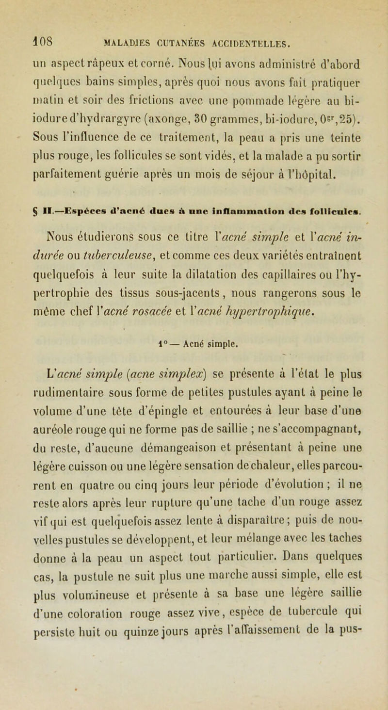 un aspect râpeux et corné. Nous^ui avens administré d’abord quelques bains simples, après quoi nous avons fait pratiquer malin et soir des frictions avec une pommade légère au bi- iodured’hydrargyre (axonge, 30 grammes, bi-iodure, Os^SS). Sous l’influence de ce traitement, la peau a pris une teinte plus rouge, les follicules se sont vidés, et la malade a pu sortir parfaitement guérie après un mois de séjour à l’hôpital. § II.—Espèces d’acné dues d une inflammation des follicules. Nous étudierons sous ce litre \acné simple et Vacjié in- durée ou tuberculeuse, et comme ces deux variétés entraînent quelquefois à leur suite la dilatation des capillaires ou l’hy- pertrophie des tissus sous-jacents, nous rangerons sous le même chef Vacné rosacée et Xacné Injpcrirophique. 1“— Acné simple. Vacné simple (acné simplex) se présente à l’état le plus rudimentaire sous forme de petites pustules ayant à peine le volume d’une tête d’épingle et entourées à leur base d’une auréole rouge qui ne forme pas de saillie ; ne s’accompagnant, du reste, d’aucune démangeaison et présentant à peine une légère euisson ou une légère sensation de chaleur, elles parcou- rent en quatre ou cinq jours leur période d’évolution ; il ne reste alors après leur rupture qu’une tache d’un rouge assez vif qui est quelquefois assez lente à disparaître; puis de nou- velles pustules se développent, et leur mélange avec les taches donne à la peau un aspect tout particulier. Dans quelques cas, la pustule ne suit plus une marche aussi simple, elle est plus volumineuse et présente à sa base une légère saillie d’une coloration rouge assez vive, espèce de tubercule qui persiste huit ou quinze jours après 1 affaissement de la pus-