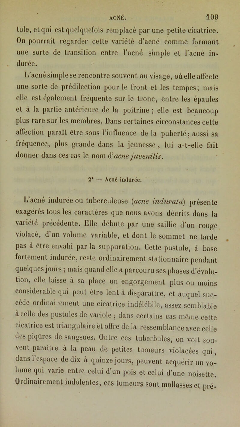 Iule, elcjui est quelquefois remplacé par une petite cicatrice. On pourrait regarder cette variété d’acné comme formant une sorte de transition entre l’acné simple et l’acné in- durée. L’acné simple se rencontre souvent au visage, où elle affecte une sorte de prédilection pour le front et les tempes; mais elle est également fréquente sur le tronc, entre les épaules et à la partie antérieure de la poitrine ; elle est beaucoup plus rare sur les membres. Dans certaines circonstances cette affection paraît être sous l’influence de la puberté-, aussi sa fréquence, plus grande dans la jeunesse , lui a-t-elle fait donner dans ces cas le nom d’acnc juvenilis. 2* — Acné indurée. L’acné indurée ou tuberculeuse [acné indurata) présente exagérés tous les caractères que nous avons décrits dans la variété précédente. Elle débute par une saillie d’un rouge violacé, d’un volume variable, et dont le sommet ne tarde pas à être envahi parla suppuration. Cette pustule, à base foi tement induree, reste ordinairement stationnaire pendant quelques jours ; mais quand elle a parcouru ses phases d’évolu- tion, elle laisse à sa place un engorgement plus ou moins considérable qui peut être lent à disparaître, et auquel suc- cédé 01 dinaii ement une cicatrice indélébile, assez semblable à celle des pustules de variole-, dans certains cas môme cette cicatrice est triangulaire èt offre de la ressemblance avec celle des piqûres de sangsues. Outre ces tuberbules, on voit sou- vent paraître à la peau de petites tumeurs violacées qui, dans l’espace de dix à quinze jours, peuvent acquérir un vo- lume qui varie entre celui d un pois et celui d’une noisette. Ordinairement indolentes, ces tumeurs sont mollasses et pré-