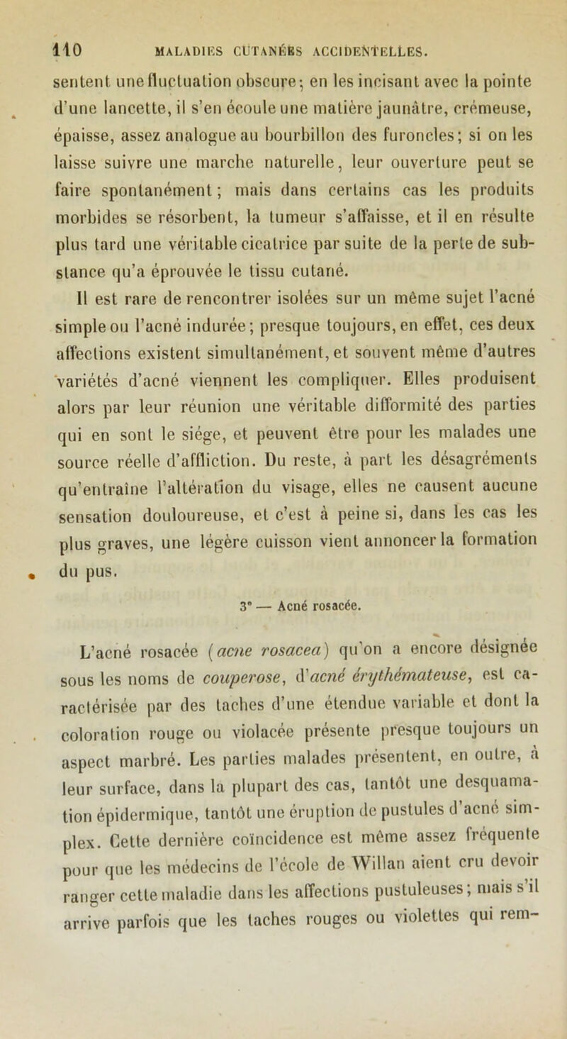 sentent une fluctuation obscure-, en les incisant avec la pointe tl’une lancette, il s’en écoule une matière jaunâtre, crémeuse, épaisse, assez analogue au bourbillon des furoncles; si on les laisse suivre une marche naturelle, leur ouverture peut se faire spontanément ; mais dans certains cas les produits morbides se résorbent, la tumeur s’affaisse, et il en résulte plus tard une véritable cicatrice par suite de la perle de sub- stance qu’a éprouvée le tissu cutané. Il est rare de rencontrer isolées sur un même sujet l’acné simple ou l’acné indurée; presque toujours, en effet, ces deux affections existent simultanément, et souvent même d’autres variétés d’acné viennent les compliquer. Elles produisent alors par leur réunion une véritable difformité des parties qui en sont le siège, et peuvent être pour les malades une source réelle d’affliction. Du reste, à part les désagréments qu’entraîne l’altération du visage, elles ne causent aucune sensation douloureuse, et c’est à peine si, dans les cas les plus graves, une légère cuisson vient annoncer la formation du pus. 3” — Acné rosacée. L’acné rosacée [acné rosacea) qu'on a encore désignée sous les noms de couperose, A'acné értjthémateuse, est ca- raclérisée par des taches d’une étendue variable et dont la coloration rouge ou violacée présente presque toujours un aspect marbré. Les parties malades présentent, en outre, cà leur surface, dans la plupart des cas, tantôt une desquama- tion épidermique, tantôt une éruption de pustules d’acné sim- plex. Cette dernière coïncidence est môme assez fréquente pour que les médecins de l’école de Willan aient cru devoir ranger cette maladie dans les affections pustuleuses; mais s’il arrive parfois que les taches rouges ou violettes qui rem-