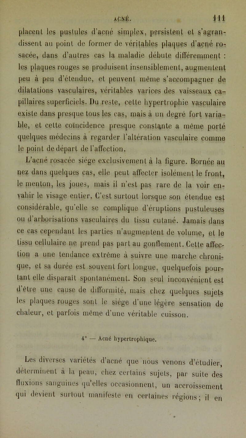 ACNÉ. 'H1 placent les pustules d’acné simplex, persistent et s’agran- dissent au point de former de véritables placjues d’açné ro- sacée, dans d’autres cas la maladie débute différen^nent : les plaques rouges se produisent insensiblernent, augmentent peu à peu d’étendue, et peuvent même s’accompagner de dilatations vasculaires, véritables varices des vaisseaux ca- pillaires superficiels. Du reste, cette bypertropbie vasculaire existe dans presque tous les cas, mais à un degré fort varia- ble, et cette coïncidence presque constante a même porté quelques médecins à regarder l’altération vasculaire comme le point de départ del’afléclion. L’acné rosacée siège exclusivement à la figure. Bornée au nez dans quelques cas, elle peut affecter isolément le front, le menton, les joues, mais il n’est pas rare de la voir en- vahir le visage entier. C’est surtout lorsque son étendue est considérable, qu’elle se complique d’éruptions pustuleuses ou d’arborisations vasculaires du tissu cutané. Jamais dans ce cas cependant les parties n’augmentent de volume, et le tissu cellulaire ne prend pas part au gonflement. Cette affec- tion a une tendance extrême à suivre une marche chroni- que, et sa durée est souvent fort longue, quelquefois pouir tant elle disparaît spontanément. Son seul inconvénient est d’être une cause de difformité, mais chez quelques sujets les plaques rouges sont le siège d’une légère sensation de chaleur, et parfois même d’une véritable cuisson. 4° — Acné hypertrophique. Les diverses variétés d’acné que iious venons d’étudier, déterminent à la peau, chez certains sujets, par suite des fluxions sanguines (ju’elles occasionnent, un accroissement qui devient surtout manifeste en certaines régions; il en