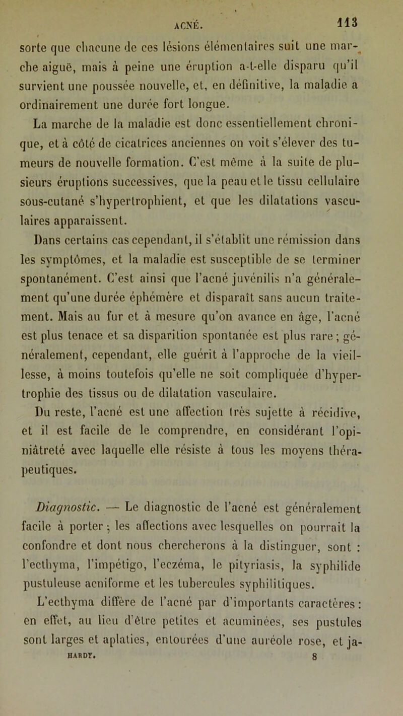 acnk sorte que cliacune de ces lésions élémentaires suit une mar-^ che aiguë, mais à peine une éruption a-L-elIe disparu qu’il survient une poussée nouvelle, et, en déQnitive, la maladie, a ordinairement une durée fort longue, La marche de la maladie est donc essentiellement chroni- que, et à côté de cicatrices anciennes on voit s’élever des tu- meurs de nouvelle formation. C’est môme à la suite de plu- sieurs éruptions successives, que la peau et le tissu cellulaire sous-cutané s’hyperlrophient, et que les dilatations vascu- laires apparaissent. Dans certains cas cependant, il s’établit une rémission dans les symptômes, et la maladie est susceptible de se terminer spontanément. C’est ainsi que l’acné juvénilis n’a générale- ment qu’une durée éphémère et disparaît sans aucun traite- ment. Mais au fur et à mesure qu’on avance en âge, l’acné est plus tenace et sa disparition spontanée est plus rare; gé- néralement, cependant, elle guérit à l’approche de la vieil- lesse, à moins toutefois qu’elle ne soit compliquée d’hyper- trophie des tissus ou de dilatation vasculaire. Du reste, l’acné est une affection très sujette à récidive, et il est facile de le comprendre, en considérant l’opi- niâtreté avec laquelle elle résiste à tous les moyens théra- peutiques. Diagnostic. — Le diagnostic de l’acné est généralement facile à porter ; les affections avec lesquelles on pourrait la confondre et dont nous chercherons à la distinguer, sont : l’ecthyma, l’impétigo, l’eczéma, le pityriasis, la syphilide pustuleuse acniforme et les tubercules syphilitiques. L’ecthyma diffère de l’acné par d’importants caractères; en effet, au lieu d’être petites et acuminées, ses pustules sont larges et aplaties, entourées d’une auréole rose, et ja- HARDY. 8