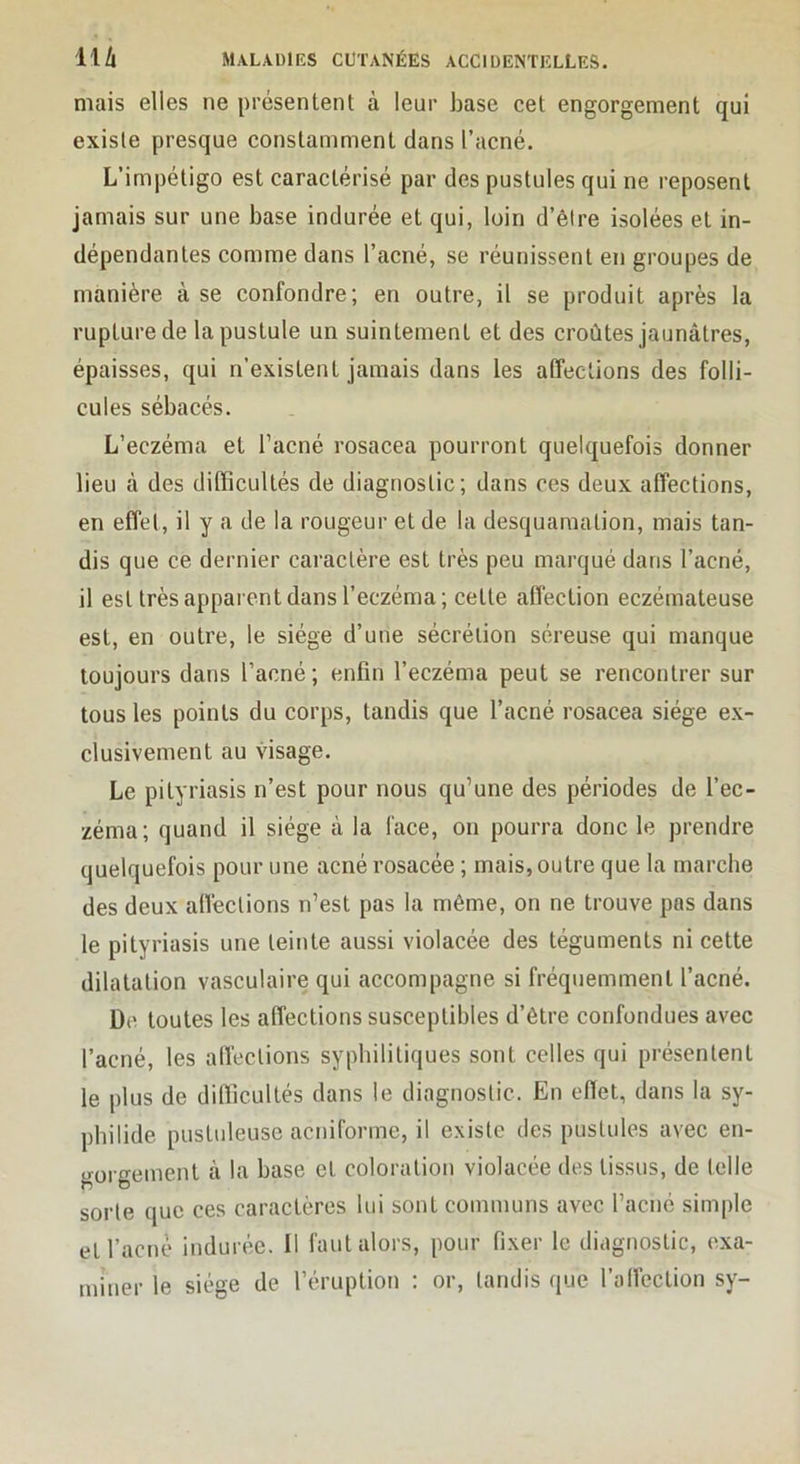 mais elles ne présentent à leur hase cet engorgement qui existe presque constamment dans l’acné. L’impétigo est caractérisé par des pustules qui ne reposent jamais sur une base indurée et qui, loin d’être isolées et in- dépendantes comme dans l’acné, se réunissent en groupes de manière à se confondre; en outre, il se produit après la rupture de la pustule un suintement et des croûtes jaunâtres, épaisses, qui n’existent jamais dans les affections des folli- cules sébacés. L’eczéma et l’acné rosacea pourront quelquefois donner lieu à des difficultés de diagnostic; dans ces deux affections, en effet, il y a de la rougeur et de la desquamation, mais tan- dis que ce dernier caractère est très peu marqué dans l’acné, il est très apparent dans l’eczéma ; cette affection eczémateuse est, en outre, le siège d’une sécrétion séreuse qui manque toujours dans l’acné; enfin l’eczéma peut se rencontrer sur tous les points du corps, tandis que l’acné rosacea siège ex- clusivement au visage. Le pityriasis n’est pour nous qu’une des périodes de l’ec- zéma; quand il siège à la face, on pourra donc le prendre quelquefois pour une acné rosacée ; mais, outre que la marche des deux affections n’est pas la même, on ne trouve pas dans le pityriasis une teinte aussi violacée des téguments ni cette dilatation vasculaire qui accompagne si fréquemment l’acné. De toutes les affections susceptibles d’être confondues avec l’acné, les affections syphilitiques sont celles qui présentent le plus de difficultés dans le diagnostic. En efiet, dans la sy- philide pustuleuse acniforme, il existe des pustules avec en- o-oro-ement à la base et coloration violacée des tissus, de telle sorte que ces caractères lui sont communs avec l’acné simple et l’acné indurée. 11 faut alors, pour fixer le diagnostic, exa- miner le siège de l’éruption : or, tandis que l’affection sy-