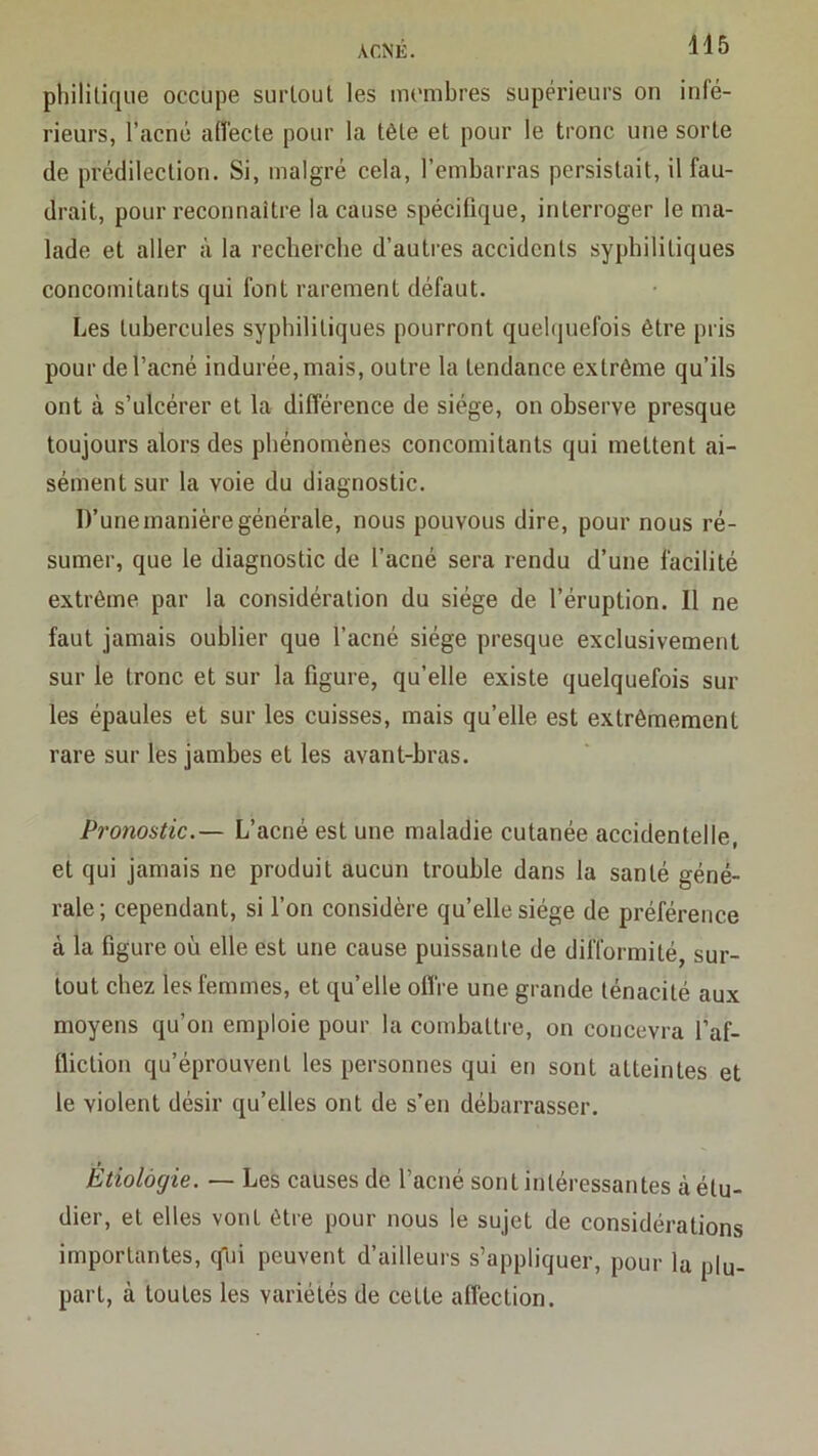 philitiqiie occupe surtout les membres supérieurs on infé- rieurs, l’acné affecte pour la tête et pour le tronc une sorte de prédilection. Si, malgré cela, l’embarras persistait, il fau- drait, pour reconnaître la cause spécifique, interroger le ma- lade et aller à la recberebe d’autres accidents syphilitiques concomitants qui font rarement défaut. Les tubercules syphilitiques pourront quebjuefois être pris pour de l’acné indurée, mais, outre la tendance extrême qu’ils ont à s’ulcérer et la différence de siège, on observe presque toujours alors des phénomènes concomitants qui mettent ai- sément sur la voie du diagnostic. D’une manière générale, nous pouvons dire, pour nous ré- sumer, que le diagnostic de l’acné sera rendu d’une facilité extrême par la considération du siège de l’éruption. Il ne faut jamais oublier que l’acné siège presque exclusivement sur le tronc et sur la figure, qu’elle existe quelquefois sur les épaules et sur les cuisses, mais qu’elle est extrêmement rare sur les jambes et les avant-bras. Pronostic.— L’acné est une maladie cutanée accidentelle, et qui jamais ne produit aucun trouble dans la santé géné- rale; cependant, si l’on considère qu’elle siège de préférence à la figure où elle est une cause puissante de difformité, sur- tout chez les femmes, et qu’elle offre une grande ténacité aux moyens qu’on emploie pour la combattre, on concevra l’af- fliction qu’éprouvent les personnes qui en sont atteintes et le violent désir qu’elles ont de s’en débarrasser. Etiologie. — Les causes de l’acné sont intéressantes à étu- dier, et elles vont être pour nous le sujet de considérations importantes, qui peuvent d’ailleurs s’appliquer, pour la plu- part, à toutes les variétés de cette affection.