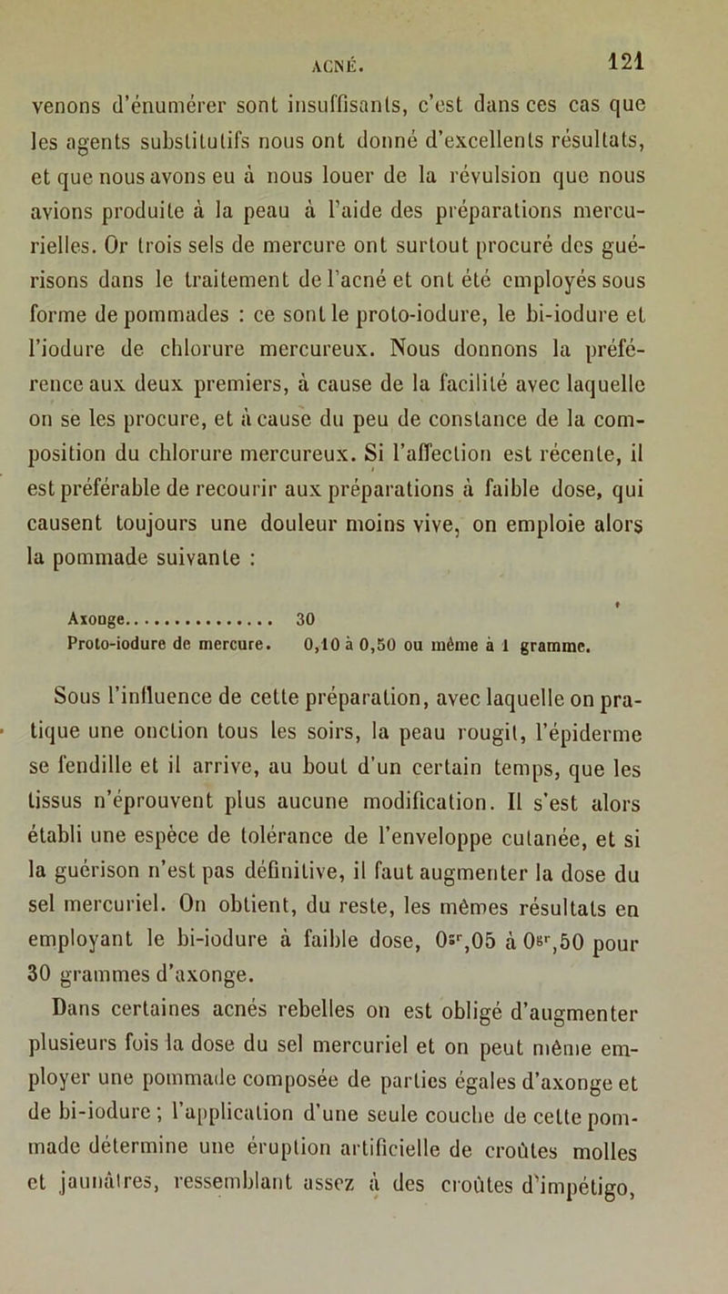 venons d’énumérer sont insuffisants, c’est dans ces cas que les agents substitutifs nous ont donné d’excellents résultats, et que nous avons eu à nous louer de la révulsion que nous avions produite à la peau à l’aide des préparations mercu- rielles. Or trois sels de mercure ont surtout procuré des gué- risons dans le traitement de l’acné et ont été employés sous forme de pommades : ce sont le proto-iodure, le bi-iodure et l’iodure de chlorure mercureux. Nous donnons la préfé- rence aux deux premiers, à cause de la facilité avec laquelle on se les procure, et à cause du peu de constance de la com- position du chlorure mercureux. Si l’aiïection est récente, il est préférable de recourir aux préparations à faible dose, qui causent toujours une douleur moins vive, on emploie alors la pommade suivante : ♦ ÂxoDge 30 Proto-iodure de mercure. 0,10 à 0,50 ou même à 1 gramme. Sous l’influence de cette préparation, avec laquelle on pra- tique une onction tous les soirs, la peau rougit, l’épiderme se fendille et il arrive, au bout d’un certain temps, que les tissus n’éprouvent plus aucune modification. Il s'est alors établi une espèce de tolérance de l’enveloppe cutanée, et si la guérison n’est pas définitive, il faut augmenter la dose du sel mercuriel. On obtient, du reste, les mêmes résultats en employant le bi-iodure à faible dose, 0s%05 à08>-,50pour 30 grammes d’axonge. Dans certaines acnés rebelles on est obligé d’augmenter plusieurs fois la dose du sel mercuriel et on peut même em- ployer une pommade composée de parties égales d’axonge et de bi-iodure ; 1 application d’une seule couche de cette pom- made détermine une éruption artificielle de croûtes molles et jaunâtres, ressemblant assez à des croûtes d'impétigo.