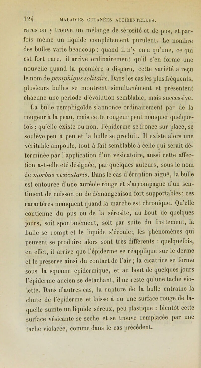 rares oii y trouve un mélange de sérosité et de pus, et par- fois même un liquide complètement purulent. Le nombre des bulles varie beaucoup : quand il n’y en a qu’une, ce qui est fort rare, il arrive ordinairement qu’il s’en forme une nouvelle quand la première a disparu, cette variété a reçu le nom pemphigus solitaire. Dans les cas les plus fréquents, plusieurs bulles se montrent simultanément et présentent chacune une période d’évolution semblable, mais successive. La bulle pemphigoïde s’annonce ordinairement par de la rougeur à la peau, mais cette rougeur peut manquer quelque- fois-, qu’elle existe ou non, l’épiderme se fronce sur place, se soulève peu à peu et la bulle se produit. Il existe alors une véritable ampoule, tout à fait semblable à celle qui serait dé- terminée par l’application d’un vésicatoire, aussi cette affec- tion a-t-elle été désignée, par quelques auteurs, sous le nom de morbus vesicularis. Dans le cas d’éruption aiguë, la bulle est entourée d’une auréole rouge et s’accompagne d’un sen- timent de cuisson ou de démangeaison fort supportables; ces caractères manquent quand la marche est chronique. Qu’elle contienne du pus ou de la sérosité, au bout de quelques jours, soit spontanément, soit par suite du frottement, la bulle se rompt et le liquide s’écoule: les phénomènes qui peuvent se produire alors sont très différents : quelquefois, en effet, il arrive que l’épiderme se réapplique sur le derme et le préserve ainsi du contact de l’air ; la cicatrice se forme sous la squame épidermique, et au bout de quelques jours l’épiderme ancien se détachant, il ne reste qu une tache vio- lette. Dans d’autres cas, la rupture de la bulle entraîne la chute de l’épiderme et laisse à nu une surlace rouge de la- quelle suinte un liquide séreux, peu plastique : bientôt cette surface vésicanle se sèche et se trouve remplacée par une tache violacée, comme dans le cas précédent.