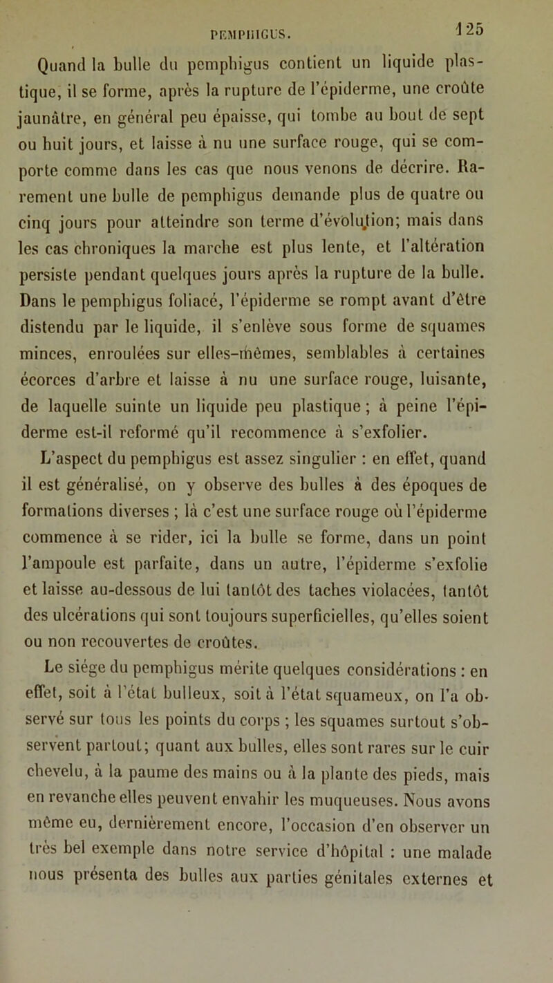 PRMPIIIGL'S. i 25 Quand la bulle du peniphigus contient un liquide plas- tique, il se forme, après la rupture de l’cpiderme, une croûte jaunâtre, en général peu épaisse, qui tombe au bout de sept ou huit jours, et laisse à nu une surface rouge, qui se com- porte comme dans les cas que nous venons de décrire. Ra- rement une bulle de pemphigus demande plus de quatre ou cinq jours pour atteindre son terme d’évOlujion; mais dans les cas chroniques la marche est plus lente, et l’altération persiste pendant quelques jours après la rupture de la bulle. Dans le pemphigus foliacé, l’épiderme se rompt avant d’être distendu par le liquide, il s’enlève sous forme de squames minces, enroulées sur elles-rhèmes, semblables à certaines écorces d’arbre et laisse à nu une surface rouge, luisante, de laquelle suinte un liquide peu plastique ; à peine l’épi- derme est-il reformé qu’il recommence à s’exfolier. L’aspect du pemphigus est assez singulier : en effet, quand il est généralisé, on y observe des bulles à des époques de formations diverses ; là c’est une surface rouge où l’épiderme commence à se rider, ici la bulle se forme, dans un point l’ampoule est parfaite, dans un autre, l’épiderme s’exfolie et laisse au-dessous de lui tantôt des taches violacées, tantôt des ulcérations qui sont toujours superficielles, qu’elles soient ou non recouvertes de croûtes. Le siège du pemphigus mérite quelques considérations : en effet, soit à l’état bulleux, soit à l’état squameux, on l’a ob- servé sur tous les points du corps ; les squames surtout s’ob- servent partout; quant aux bulles, elles sont rares sur le cuir chevelu, à la paume des mains ou à la plante des pieds, mais en revanche elles peuvent envahir les muqueuses. Nous avons môme eu, dernièrement encore, l’occasion d’en observer un très bel exemple dans notre service d’hôpital : une malade nous présenta des bulles aux parties génitales externes et