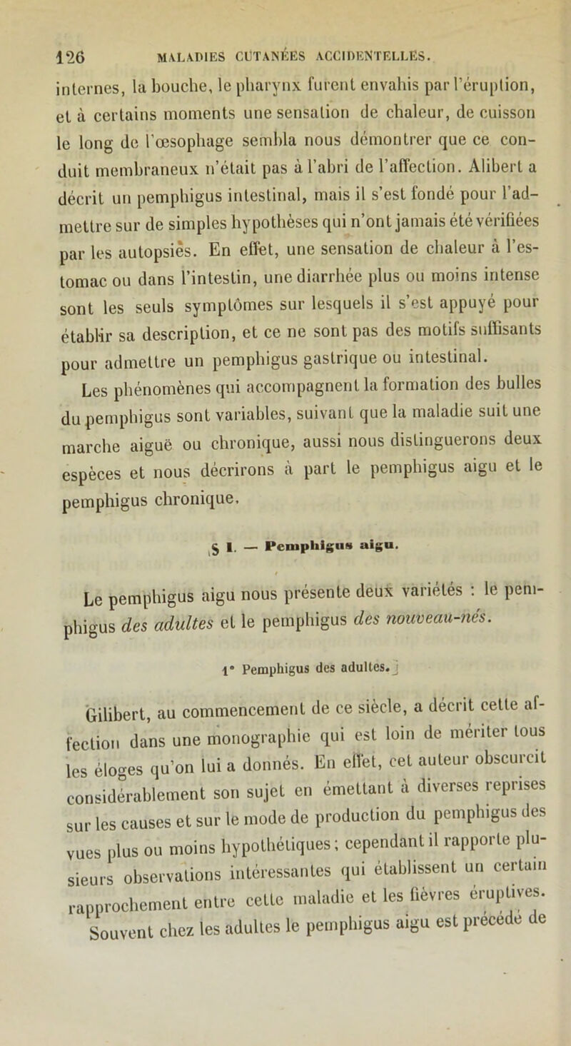 internes, la bouche, le pharynx furent envahis par l’éruption, et à certains moments une sensation de chaleur, de cuisson le long de l’œsophage sembla nous démontrer que ce con- duit membraneux n’était pas à l’abri de l’affection. Alihert a décrit un pemphigus intestinal, mais il s’est fondé pour l’ad- mettre sur de simples hypothèses qui n’ont jamais été vériûées par les autopsies. En effet, une sensation de chaleur à l’es- tomac ou dans l’intestin, une diarrhée plus ou moins intense sont les seuls symptômes sur lesquels il s’est appuyé pour établir sa description, et ce ne sont pas des motifs suffisants pour admettre un pemphigus gastrique ou intestinal. Les phénomènes qui accompagnent la formation des huiles du pemphigus sont variables, suivant que la maladie suit une marche aiguë ou chronique, aussi nous distinguerons deux espèces et nous décrirons à part le pemphigus aigu et le pemphigus chronique, 1. — Pemphigus aigu. Le pemphigus aigu nous présente deux variétés : le peni- phigus des adultes et le pemphigus des nouveau-nés. 1* Pemphigus des adultes.j Gilibert, au commencement de ce siècle, a décrit cette af- fection dans une monographie qui est loin de mériter tous les éloges qu’on lui a donnés. En effet, cet auteur obscurcit considérablement son sujet en émettant a diverses reprises sur les causes et sur le mode de production du pemphigus des vues plus ou moins hypothétiques; cependant il rapporte plu- sieurs observations intéressantes qui établissent un certain rapprochement entre cette maladie et les fièvres éruptives. Souvent chez les adultes le pemphigus aigu est précédé de