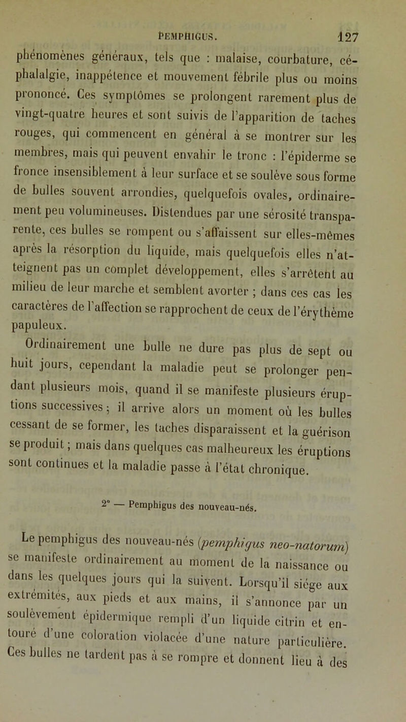 phénomènes généraux, tels que : malaise, courbature, cé- phalalgie, inappétence et mouvement fébrile plus ou moins prononcé. Ces symptômes se prolongent rarement plus de vingt-quatre heures et sont suivis de l’apparition de taches rouges, qui commencent en général à se montrer sur les membres, mais qui peuvent envahir le tronc : lepiderme se fionce insensiblement a leur surface et se soulève sous forme de bulles souvent arrondies, quelquefois ovales, ordinaire- ment peu volumineuses. Distendues par une sérosité transpa- rente, ces bulles se rompent ou s’affaissent sur elles-mêmes après la résorption du liquide, mais quelquefois elles n’at- teignent pas un complet développement, elles s’arrêtent au milieu de leur marche et semblent avorter ; dans ces cas les caractères de l’affection se rapprochent de ceux de l’érythème papuleux. Ordinairement une bulle ne dure pas plus de sept ou huit jours, cependant la maladie peut se prolonger pen- dant plusieurs mois, quand il se manifeste plusieurs érup- tions successives ; il arrive alors un moment où les bulles cessant de se former, les taches disparaissent et la guérison se produit ; mais dans quelques cas malheureux les éruptions sont continues et la maladie passe à l’étal chronique. 2“ — Peraphigus des nouveau-nés. Le pemphigus des nouveau-nés {pemphigus neo-natorum) se manifeste ordinairement au moment de la naissance ou dans les quelques jours qui la suivent. Lorsqu’il siège aux extrémités, aux pieds et aux mains, il s’annonce par un soulèvement épidermique rempli d’un liquide citrin et en- toure d une coloration violacée d’une nature particulière. Ces bulles ne tardent pas à se rompre et donnent lieu à des