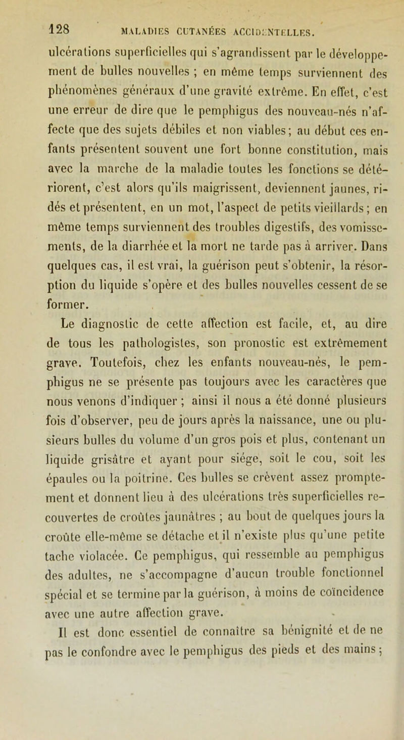 ulcérations superficielles qui s’agrandissent par le développe- ment de bulles nouvelles ; en même temps surviennent des phénomènes généraux d’une gravité extrême. En effet, c’est une erreur de dire que le pemphigus des nouveau-nés n’af- fecte que des sujets débiles et non viables; au début ces en- fants présentent souvent une fort bonne constitution, mais avec la marche de la maladie toutes les fonctions se dété- riorent, c’est alors qu’ils maigrissent, deviennent jaunes, ri- dés et présentent, en un mot, l’aspect de petits vieillards ; en même temps surviennent des troubles digestifs, des vomisse- ments, de la diarrhée et la mort ne tarde pas à arriver. Dans quelques cas, il est vrai, la guérison peut s’obtenir, la résor- ption du liquide s’opère et des bulles nouvelles cessent de se former. Le diagnostic de cette affection est facile, et, au dire de tous les pathologistes, son pronostic est extrêmement grave. Toutefois, chez les enfants nouveau-nés, le pem- phigus ne se présente pas toujours avec les caractères que nous venons d’indiquer ; ainsi il nous a été donné plusieurs fois d’observer, peu de jours après la naissance, une ou plu- sieurs bulles du volume d’un gros pois et plus, contenant un liquide grisâtre et ayant pour siège, soit le cou, soit les épaules ou la poitrine. Ces bulles se crèvent assez prompte- ment et donnent lieu à des ulcérations très superficielles re- couvertes de croûtes jaunâtres ; au bout de quelques jours la croûte elle-même se détache etjl n’existe plus qu’une petite tache violacée. Ce pemphigus, qui ressemble au pemphigus des adultes, ne s’accompagne d’aucun trouble fonctionnel spécial et se termine par la guérison, à moins de coïncidence avec une autre affection grave. Il est donc essentiel de connaître sa bénignité et de ne pas le confondre avec le pemphigus des pieds et des mains ;