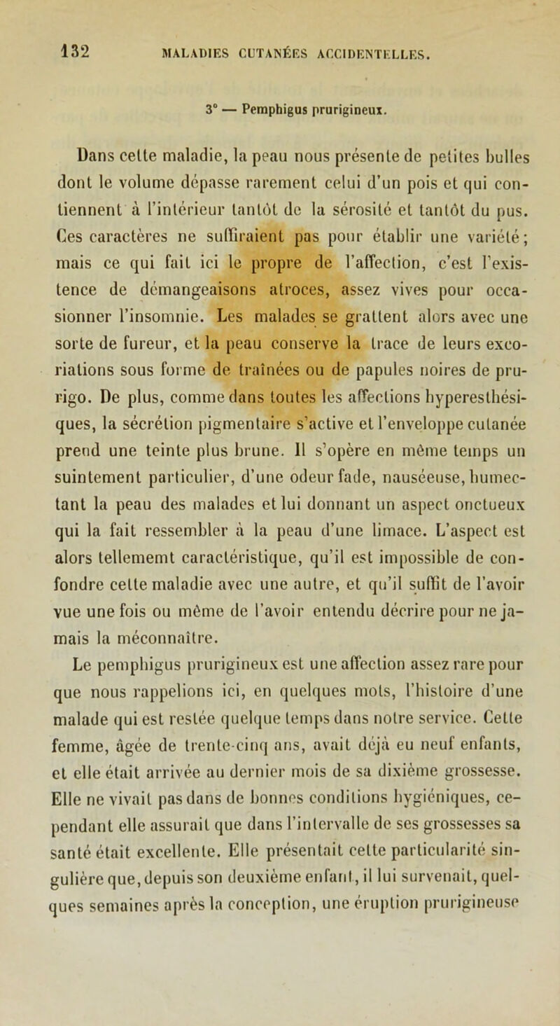 3° — Pemphigus prurigineux. Dans celte maladie, la peau nous présente de petites bulles dont le volume dépasse rarement celui d’un pois et qui con- tiennent à l’intérieur tantôt de la sérosité et tantôt du pus. Ces caractères ne suffiraient pas pour établir une variété; mais ce qui fait ici le propre de l’affection, c’est l’exis- tence de démangeaisons atroces, assez vives pour occa- sionner l’insomnie. Les malades se grattent alors avec une sorte de fureur, et la peau conserve la trace de leurs exco- riations sous forme de traînées ou de papules noires de pru- rigo. De plus, comme dans toutes les affections hyperesthési- ques, la sécrétion pigmentaire s’active et l’enveloppe cutanée prend une teinte plus brune. 11 s’opère en même temps un suintement particulier, d’une odeur fade, nauséeuse, humec- tant la peau des malades et lui donnant un aspect onctueux qui la fait ressembler à la peau d’une limace. L’aspect est alors tellememt caractéristique, qu’il est impossible de con- fondre celle maladie avec une autre, et qu’il suffit de l’avoir vue une fois ou môme de l’avoir entendu décrire pour ne ja- mais la méconnaître. Le pemphigus prurigineux est une affection assez rare pour que nous rappelions ici, en quelques mots, l’histoire d’une malade qui est restée quelque temps dans notre service. Celte femme, âgée de trente-cinq ans, avait déjà eu neuf enfants, et elle était arrivée au dernier mois de sa dixième grossesse. Elle ne vivait pas dans de bonnes conditions hygiéniques, ce- pendant elle assurait que dans l’intervalle de ses grossesses sa santé était excellente. Elle présentait celte particularité sin- gulière que, depuis son deuxième enfant, il lui survenait, quel- ques semaines après la conception, une éruption prurigineuse