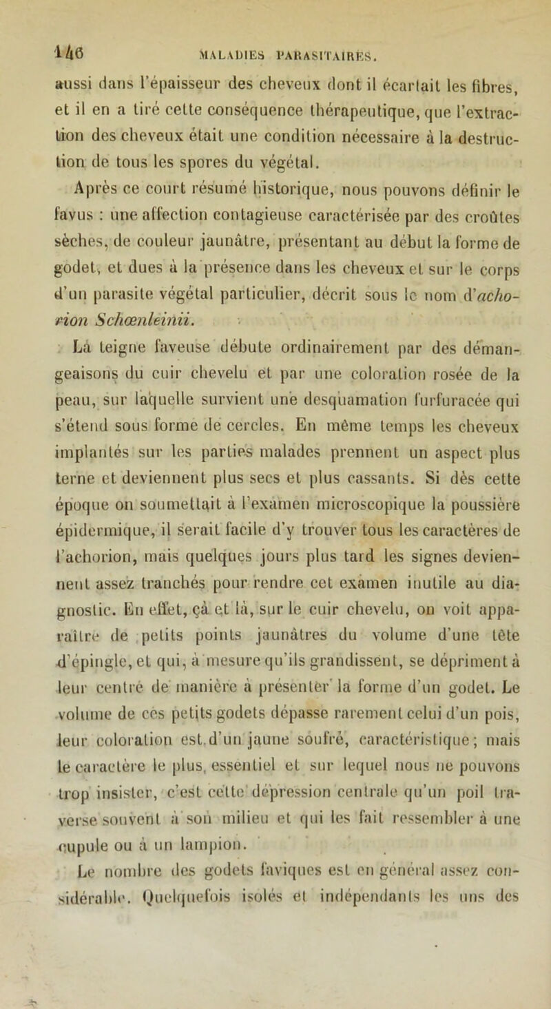 U6 aussi dans l’épaisseur des cheveux dont il écarlail les libres, et il en a tiré celte conséquence thérapeutique, que l’extrac- lion des cheveux était une condition nécessaire à la destruc- tion de tous les spores du végétal. Après ce court résumé historique, nous pouvons définir le l'avus : une affection contagieuse caractérisée par des croûtes sèches, de couleur jaunâtre, présentant au début la forme de godet, et dues à la présence dans les cheveux et sur le corps d’un parasite végétal particulier, décrit sous le nom A'acho- pîon Schœnleinii. La teigne faveuse débute ordinairement par des déman- geaisons du cuir chevelu et par une coloration rosée de la peau, sur laquelle survient une desquamation furfuracée qui s’étend sous forme de cercles. En même temps les cheveux implantés sur les parties malades prennent un aspect plus terne et deviennent plus secs et plus cassants. Si dès cette époque on soumettqit à l’examen microscopique la poussière épidermique, il serait facile d’y trouver tous les caractères de l’achorion, mais quelques jours plus tard les signes devien- nent assez tranchés pour rendre cet examen inutile au dia- gnostic. En effet, çà et là, sur le cuir chevelu, on voit appa- raître de petits points jaunâtres du volume d’une tête ff’épingle,et qui, à mesure qu’ils grandissent, se dépriment à leur centré dé manière à présenté!’’ la forme d’un godet. Le volume de ces petjts godets dépasse rarement celui d’un pois, leur coloration est.d’un jaune soufré, caractéristique; mais le caractère le plus, essentiel et sur lequel nous ne pouvons trop insister, c’est cette'dépression centrale qu’un poil tra- verse souvent à'son milieu et qui les fait ressemblera une cupule ou à un lampion. Le nombre des godets faviques est en général assez con- sidérahh'. Quehjuefois isolés et indépendants les uns des