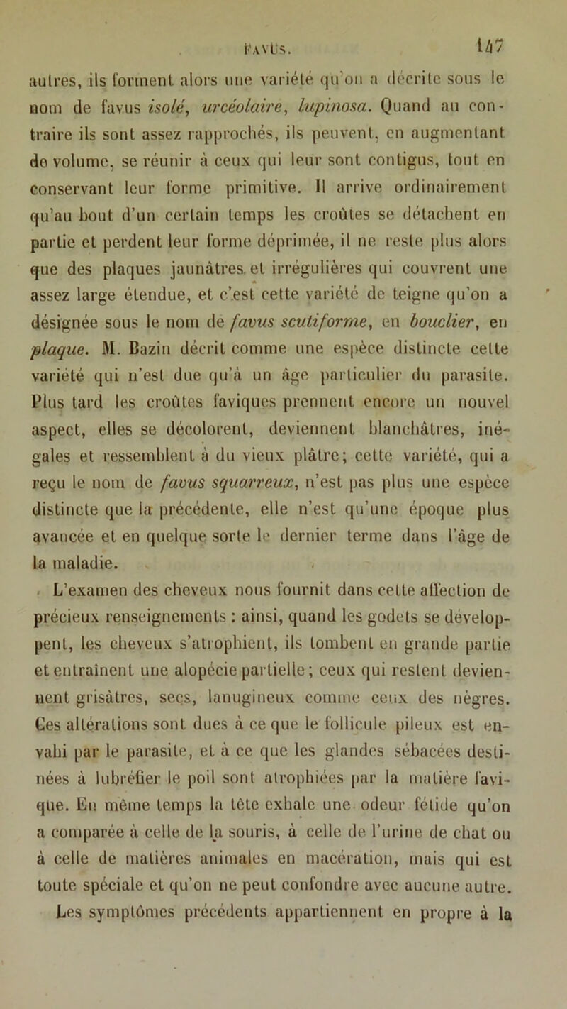 tWvLis. U7 autres, ils Ibnnenl alors mie variété ()u’oii a décrite sous le nom de favus isolée urcéolaire, lupinosa. Quand au con- traire ils sont assez rapprochés, ils peuvent, en augmentant de volume, se réunir à ceux qui leur sont contigus, tout en conservant leur l'orme primitive. 11 arrive ordinairement qu’au bout d’un certain temps les croûtes se détachent en partie et perdent leur l'orme déprimée, il ne reste plus alors que des plaques jaunâtres, et irrégulières qui couvrent une assez large étendue, et c’.est cette variété de teigne qu’on a désignée sous le nom de favus scutiforme, en bouclier, en plaque. M. Bazin décrit comme une espèce distincte cette variété qui n’est due qu’à un âge particulier du parasite. Plus tard les croûtes l'aviques prennent encore un nouvel aspect, elles se décolorent, deviennent blanchâtres, iné- gales et ressemblent à du vieux plâtre; cette variété, qui a reçu le nom de favus squarreux, n’est pas plus une espèce distincte que la précédente, elle n’est qu’une époque plus avancée et en quelque sorte le dernier terme dans l’âge de la maladie. - L’examen des cheveux nous l'ournit dans cette all'ection de précieux renseignements : ainsi, quand les godets se dévelop- pent, les cheveux s’atrophient, ils tombent en grande partie et entraînent une alopécie partielle ; ceux qui restent devien- nent grisâtres, seçs, lanugineux comme ceux des nègres. Ces altérations sont dues à ce que le follicule pileux est en- vahi par le parasite, et à ce que les glandes sébacées desti- nées à lubréüer le poil sont atrophiées par la matière l'avi- que. En même temps la tête exhale une odeur fétide qu’on a comparée à celle de Ija souris, à celle de l’urine de chat ou à celle de matières animales en macération, mais qui est toute spéciale et qu’on ne peut confondre avec aucune autre. Les symptômes précédents appartiennent en propre à la