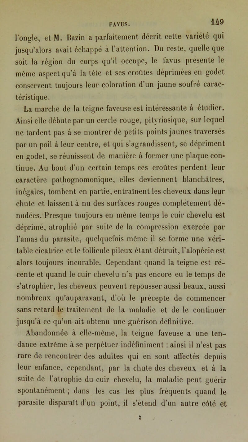 l’ongle, et M. Bazin a parfaitement décrit cette variété qui jusqu’alors avait échappé à l’attenlion. Du reste, quelle que soit la région du corps qu’il occupe, le favus présente le même aspect qu’à la tèle et ses croûtes déprimées en godet conservent toujours leur coloration d’un jaune soufré carac- téristique. La marche de la teigne laveuse est intéressante à étudier. Ainsi elle débute par un cercle rouge, pityriasique, sur lequel ne tardent pas à se montrer de petits points jaunes traversés par un poil à leur centre, et qui s’agrandissent, se dépriment en godet, se réunissent de manière à former une plaque con- tinue. Au bout d’un certain temps ces croûtes perdent leur caractère pathognomonique, elles deviennent blanchâtres, inégales, tombent en partie, entraînent les cheveux dans leur chute et laissent à nu des surfaces rouges complètement dé- nudées. Presque toujours en même temps le cuir chevelu est déprimé, atrophié par suite de la compression exercée par l’amas du parasite, quelquefois même il se forme une véri- table cicatrice et le follicule pileux étant détruit, l’alopécie est alors toujours incurable. Cependant quand la teigne est ré- cente et quand le cuir chevelu n’a pas encore eu le temps de s’atrophier, les cheveux peuvent repousser aussi beaux, aussi nombreux qu’auparavant, d’où le précepte de commencer sans retard le traitement de la maladie et de le continuer jusqu’à ce qu’on ait obtenu une guérison définitive. Abandonnée à elle-même, la teigne faveuse a une ten- dance extrême à se perpétuer indéfiniment : ainsi il n’est pas rare de rencontrer des adultes qui en sont affectés depuis leur enfance, cependant, par la chute des cheveux et à la suite de l’atrophie du cuir chevelu, la maladie peut guérir spontanément ; dans les cas les plus fréquents quand le parasite disparaît d’un point, il s’étend d’un autre côté et