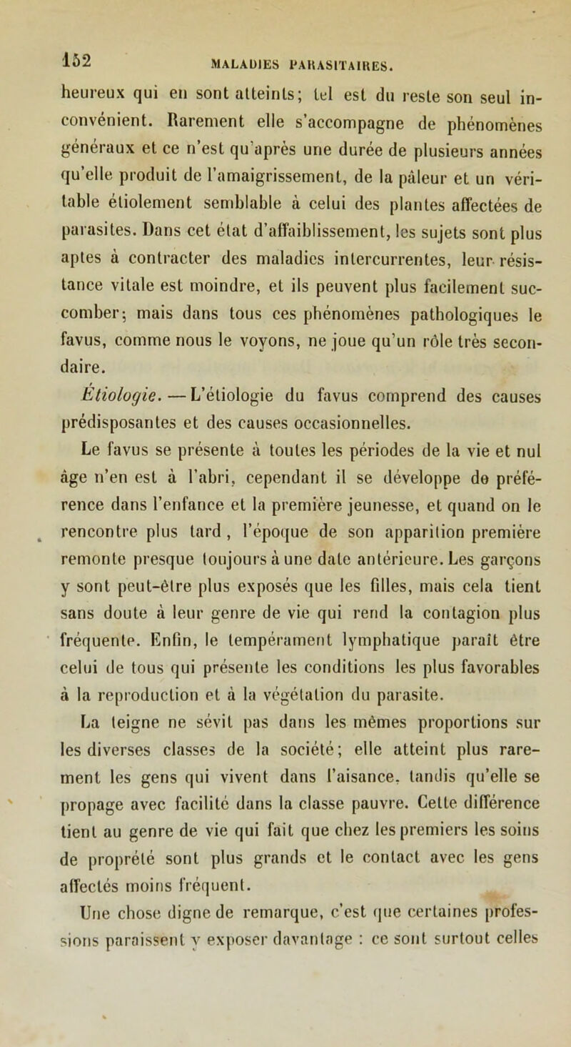 heureux qui en sont atteints; tel est du reste son seul in- convénient. Rarement elle s’accompagne de phénomènes généraux et ce n’est qu’après une durée de plusieurs années qu’elle produit de l’amaigrissement, de la pâleur et un véri- table étiolement semblable à celui des plantes affectées de parasites. Dans cet état d’affaiblissement, les sujets sont plus aptes à contracter des maladies intercurrentes, leur résis- tance vitale est moindre, et ils peuvent plus facilement suc- comber; mais dans tous ces phénomènes pathologiques le favus, comme nous le voyons, ne joue qu’un rôle très secon- daire. Etiologie.—L’étiologie du favus comprend des causes prédisposantes et des causes occasionnelles. Le favus se présente à toutes les périodes de la vie et nul âge n’en est à l’abri, cependant il se développe de préfé- rence dans l’enfance et la première jeunesse, et quand on le rencontre plus lard , l’époque de son apparition première remonte presque toujours à une date antérieure. Les garçons y sont peut-être plus exposés que les fdles, mais cela tient sans doute à leur genre de vie qui rend la contagion plus fréquente. Enfin, le tempérament lymphatique parait être celui de tous qui présente les conditions les plus favorables à la reproduction et à la végétation du parasite. La teigne ne sévit pas dans les mêmes proportions sur les diverses classes de la société; elle atteint plus rare- ment les gens qui vivent dans l’aisance, tandis qu’elle se propage avec facilité dans la classe pauvre. Celle différence lient au genre de vie qui fait que chez les premiers les soins de proprélé sont plus grands et le contact avec les gens affectés moins fréquent. Une chose digne de remarque, c’est (|ue certaines profes- sions paraissent y exposer davantage : ce sont surtout celles