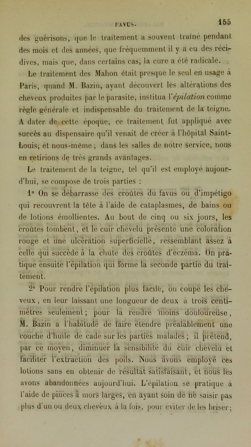 (les guérisons, ([ue le trailenient a souvent Irainé pendant des mois et des années, (|ue fréquemment il y a eu des réci- dives, mais que, dans certains cas, la cure a été radicale. Le traitement des Mahon était presque le seul en usage à Paris, quand M. Bazin, ayant découvert les altérations des cheveux produites par le parasite, institua Y épilation co\y\xn>à règle générale et indispensable du traitement de la teigne,. A dater de cette époque, ce traitement fut appliqué avec succès au dispensaire qu’il venait de créer à riiôpital Saint- Louisi et nous-même , dans les salles de notre service, nous en retirions de très grands avantages. Le traitement de la teigne, tel qu’il est employé aujour- d’hui, se compose de trois parties : 1“ On se débarrasse des croûtes du favus ou d’impétigo (jui recouvrent la tête à l’aide de cataplasmes, de bains ou de lotions émollientes. Au bout de cinq ou six jours, les croûtes tombent, et le cuir chevelu présente une coloraüon rouge et une ulcération superlicielle, ressemblant assez à celle (jui succède à la chute des croûtes d’eczéma. On pra- tique ensuite l’épilation qui forme la seconde partie du trai- tement. 2® Pour rendre l’épilation plus facile, on coupe les che- veux, en leur laissant une longueur de deux à trois centi- mètres seulement; pour la rendre moins douloureuse, M. Bazin a l’habitude de faire étendre préalablement une couche d’huile de cade sur les parties malades ; il prétend, par ce moyen, diminuer la sensibilité du cuir chevelu et faciliter l’extraction des poils. Nous avons employé ces lotions sans en obtenir de résultat satisfaisant, et nous les avons abandonnées aujourd’hui. L’épilatioii se pratique à l’aide de pièces à mors larges, en ayant soin de hè saisir pas plus d’un ou deux cheveux à la fuis, |tour éviter de les briser;