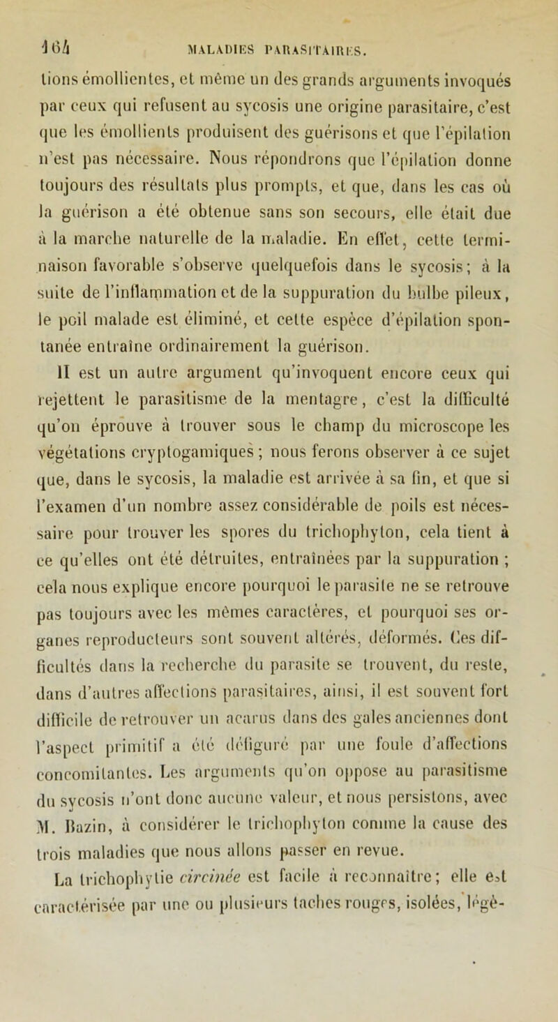 M A LA 1)1 ES P A n A S II’AIR I.S. 'J6/l lions émollientes, et même un des grands arguments invoqués par ceux qui refusent au sycosis une origine parasitaire, e’est (pie les émollients produisent des guérisons et que l’épilation n’est pas nécessaire. Nous répondrons que ré|)ilation donne toujours des résultats plus prompts, et que, dans les cas où la guérison a été obtenue sans son secours, elle était due à la marche naturelle de la maladie. En efiét, cette termi- naison favorable s’observe (juelquefois dans le sycosis; à la suite de l’inllamination et de la suppuration du bulbe pileux, le poil malade est éliminé, et celte espèce d’épilation spon- tanée entraîne ordinairement la guérison. Il est un autre argument qu’invoquent encore ceux qui rejettent le parasitisme de la mentagre, c’est la difficulté qu’on éprouve à trouver sous le champ du microscope les végétations cryplogamiques ; nous ferons observer à ce sujet que, dans le sycosis, la maladie est arrivée à sa fin, et que si l’examen d’un nombre assez considérable de poils est néces- saire pour trouver les spores du tricbopbylon, cela tient à ce qu’elles ont été détruites, entraînées par la suppuration ; cela nous explique encore pourquoi le parasite ne se retrouve pas toujours avec les mêmes caractères, et pourquoi ses or- ganes reproducteurs sont souvent altérés, déformés. Ces dif- ficultés dans la rccbercbe du parasite se trouvent, du reste, dans d’autres affections parasitaires, ainsi, il est souvent fort difficile de retrouver un acarus dans des gales anciennes dont l’aspect primitif a été défiguré par une foule d’affections concomitantes. Les arguments qu’on oppose au parasitisme du sycosis n’ont donc aucune valeur, et nous [lersistons, avec >1. Hazin, à considérer le tricliopliyton comme la cause des trois maladies que nous allons passer en revue. La Irichopliylie circinée est facile à reconnaître; elle e^t caractérisée par une ou plusiimrs taches rougrs, isolées, légè-