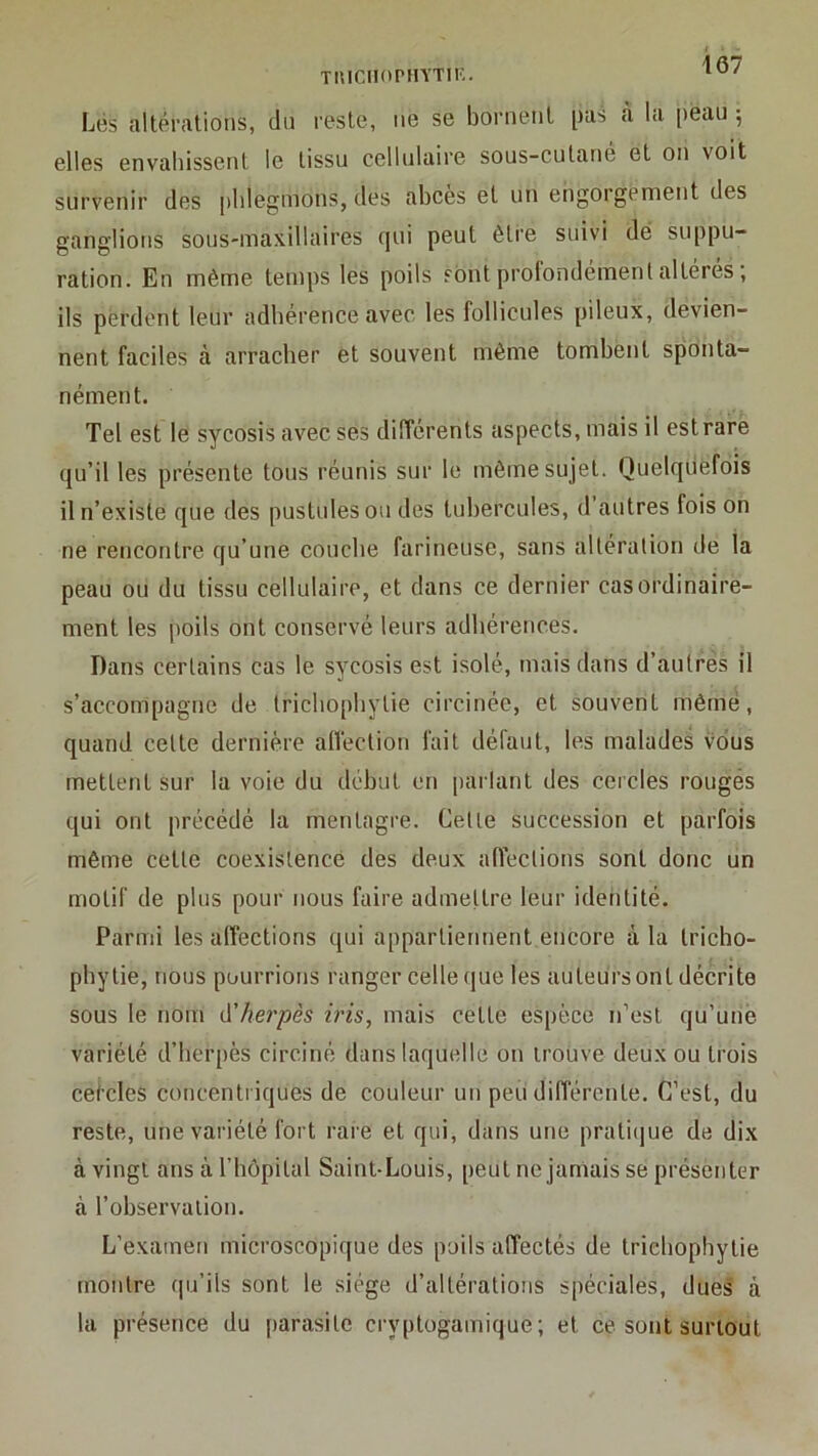 Tuiciiorin’TiK. Lés altérations, cln reste, ne se bornent pas cà la peau 5 elles envahissent le tissu cellulaire sous-cutané et on voit survenir des phlegmons, des abcès et un engorgement des ganglions sous-maxillaires qui peut être suivi dé suppu- ration. En même temps les poils sont profondemenlaltérés, ils perdent leur adhérence avec les follicules pileux, devien- nent faciles à arracher et souvent même tombent sponta- nément. Tel est le sycosis avec ses différents aspects, mais il est rare qu’il les présente tous réunis sur le môme sujet. Quelquefois il n’existe que des pustules ou des tubercules, d autres fois on ne rencontre qu’une couche farineuse, sans altération de la peau ou du tissu cellulaire, et dans ce dernier cas ordinaire- ment les poils ont conservé leurs adhérences. Dans certains cas le sycosis est isolé, mais dans d’autres il s’accompagne de trichophytie circinée, et souvent mêrnë, quand celte dernière atVection fait défaut, les malades vous mettent sur la voie du début en parlant des cercles rougés qui ont précédé la mentagre. Cette succession et parfois môme cette coexistence des deux affections sont donc un motif de plus pour nous faire admettre leur ideiitité. Parmi les affections qui appartiennent encore à la tricho- phytie, nous pourrions ranger celle que les auteurs ont décrite sous le nom à'herpès iris, mais cette espèce n’est qu’une variété d’herpès circiné dans laquelle on trouve deux ou trois cei’cles concentriques de couleur un peu différente. C’est, du reste, une variété fort rare et qui, dans une prati(jue de dix à vingt ans à l’hôpital Saint-Louis, peut nejamais se présenter à l’observation. L’examen microscopique des poils affectés de trichophytie montre qu’ils sont le siège d’altérations spéciales, dues à la présence du parasite cryptogamique; et ce sont surtout