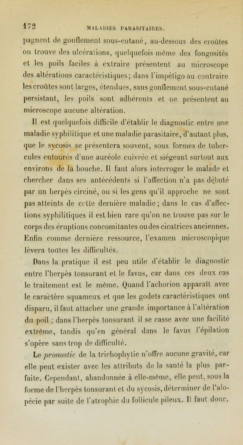 ^2 MALAÜIKS I>AUAS1TAIIMCS. jmgneiit de gonllemenl sous-cutané, au-dessous des croûtes on trouve des ulcéralions, quelquefois môme des fongosités et les poils faciles à extraire présentent au microscope des altérations caractéristiques; dans l’impétigo au contraire les croûtes sont larges, étendues, sans gonflement sous-cutané persistant, les poils sont adhérents et ne présentent au microscope aucune altération. Il est quelquefois difficile d’établir le diagnostic entre une maladie syphilitique et une maladie parasitaire, d’autant plus, que le sycosis se présentera souvent, sous formes de tuber- cules entourés d’une auréole cuivrée et siégeant surtout aux environs de la bouche. Il faut alors interroger le malade et chercher dans ses antécédents si l’affection n’a pas dtjbuté par un herpès circiné, ou si les gens qu’il approche ne sont pas atteints de cotte dernière maladie; dans le cas d’affec- tions syphilitiques il est bien rare qu’on ne trouve pas sur le corps des éruptions concomitantes oudes cicatrices anciennes. Enfin comme dernière ressource, l’examen microscopi(iue lèvera loûtes les difficultés. Dans la pratique il est peu utile d’établir le diagnostic entre l’herpès tonsurant et le favus, car dans ces deux cas le traitement est le même. Quand l’achorion apparaît avec le caractère squameux et que les godets caractéristiques ont disparu, il faut attacher une grande importance à l’altération du poil ; dans l’herpès tonsurant il se casse avec une facilité extrême, tandis qu’en général dans le favus l’épilation s’opère sans trop de difficulté. Le pronostic de la tricliophytie n’offre aucune gravité, car elle peut exister avec les attributs de la santé la plus par- faite. Cependant, abandonnée à elle-même, elle peut, sous la forme de l’berpès tonsurant et du sycosis, déterminer de l’alo- pécie par suite de ratro[)hic du follicule pileux. Il faut donc,