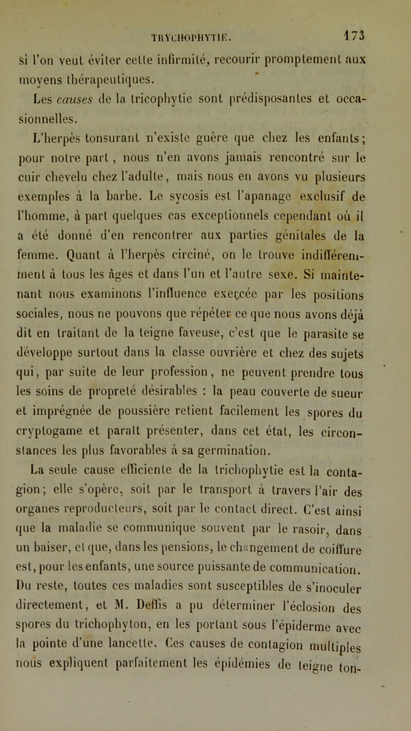 si l’on veut éviter celle infirmilé, recourir promptement aux moyens thérapeutiques. Les causes de la Iricophytie sont prédisposantes et occa- sionnelles. L’herpès tonsurant n’existe guère que chez les enfants; pour notre part, nous n’en avons jamais rencontré sur le cuir chevelu chez l’adulte, mais nous en avons vu plusieurs exemples à la barbe. Le sycosis est l’apanage exclusif de l’homme, à part quelques cas exceptionnels cependant où il a été donné d’en rencontrer aux parties génitales de la femme. Quant à l’herpès circiné, on le trouve indifférem- ment à tous les càges et dans l’un et l’autre sexe. Si mainte- nant nous examinons l’influence exei;cée par les positions sociales, nous ne pouvons que répéter ce que nous avons déjà dit en traitant de la teigne faveuse, c’est que le parasite se développe surtout dans la classe ouvrière et chez des sujets qui, par suite de leur profession, ne peuvent prendre tous les soins de propreté désirables ; la peau couverte de sueur et imprégnée de poussière retient facilement les spores du cryptogame et paraît présenter, dans cet état, les circon- stances les plus favorables à sa germination. La seule cause efficiente de la Irichophytie est la conta- gion; elle s’opère, soit par le transport à travers l’air des organes reproducteurs, soit par le contact direct. C’est ainsi que la maladie se communique souvent par le rasoir, dans un baiser, et que, dans les pensions, le changement de coiffure est, pour les enfants, une source puissante de communication. Du reste, toutes ces maladies sont susceptibles de s’inoculer directement, et M. Delfis a pu déterminer l’éclosion des spores du trichophyton, en les portant sous l’épiderme avec la pointe d’une lancette. Ces causes de contagion multiples nous expliquent parfaitement les épidémies de teigne ton-