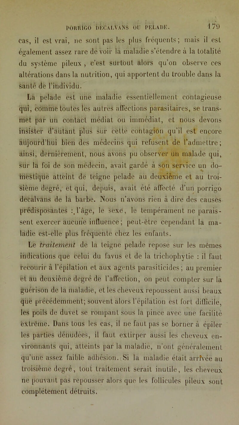 cas, il esl vrai, ne sont pas les plus liéqiicnts ; mais il est également assez rare devoir la maladie s’étendre à la totalité du système pileux , c’est surtout alors qu’on observe ces altérations dans la nutrition, qui apportent du trouble dans la santé de l’individu. La pelade est une maladie essentiellement contagieuse qui, cdillhle toutes les autres anéctions parasitaires, se trans- met par un contact médiat ou immédiat, et nous devons insister d’autant plus sur cette contagion qu’il est encore aujourd’hui bien des médecins qui refusent de l’admettre; ainsi, dernièrement, nous avons pu observer un malade qui, sur la foi de son médecin, avait gardé à son service un do- iriestique atteint de teigne pelade au deuxième et au troi- sième degré, et qui, depuis, avait été affecté d’un porrigo decalvans de la barbe. Nous n’avons rien à dire des causes prédisposantes :.l’àge, le sexe, le tempérament ne parais- sent exercer aucune influence ; peut-être cependant la ma- ladie est-elle plus fréquente chez les enfants. Le traitement de la teigne pelade repose sur les mômes indications que celui du favus et de la tricbopbytie : il faut recourir à l’épilation et aux agents parasiticides ; au premier èt au deuxième degré de l’alfection, on peut compter sur la guérison de la maladie, et les cheveux repoussent aussi beaux qué précédemment; souvent alors l’épilation esl fort diflicile, les poils de duvet se rompant sous la pince avec une facilité extrême. Dans tous les cas, il ne faut pas se borner à épiler les parties dénudées, il faut extirper aussi les cheveux en- vironnants qui, atteints par la maladie, n’ont généralement qu’une assez faible adhésion.(Si la maladie était arrhée au troisième degré, tout traitement serait inutile, les clieveux ne pouvant pas repousser alors que les follicules pileux sont complètement détruits.