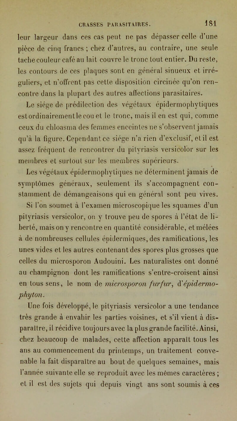 leur largeur dans ces cas peut ne pas dépasser celle d’une pièce de cinq francs ; chez d’autres, au contraire, une seule tache couleur café au lait couvre le tronc tout entier. Du reste, les contours de ces plaques sont en général sinueux et irré- guliers, et n'offrent pas cette disposition circinée qu’on ren- contre dans la plupart des autres affections parasitaires. Le siège de prédilection des végétaux épidermophytiques est ordinairement le cou et le tronc, mais il en est qui, comme ceux du chloasma des femmes enceintes ne s’observent jamais qu’à la figure. Cependant ce siège n’a rien d’exclusif, et il est assez fréquent de rencontrer du pityriasis veisicolor sur les membres et surtout sur les membres supérieurs. Les végétaux épidermophytiques ne déterminent jamais de symptômes généraux, seulement ils s’accompagnent con- stamment de démangeaisons qui en général sont peu vives. Si l’on soumet à l’examen microscopique les squames d’un pityriasis versicolor, on y trouve peu de spores à l’état de li- berté, mais on y rencontre en quantité considérable, etmélées à de nombreuses cellules épidermiques, des ramifications, les unes vides et les autres contenant des spores plus grosses que celles du microsporon Audouini. Les naturalistes ont donné au champignon dont les ramifications s’entre-croisent ainsi en tous sens, le nom de microsporon fur fur, à' épidermo- phyton. Une fois développé, le pityriasis versicolor a une tendance très grande à envahir les parties voisines, et s’il vient à dis- paraître, il récidive toujours avec la plus grande facilité. Ainsi, chez beaucoup de malades, cette affection apparait tous les ans au commencement du printemps, un traitement conve- nable la fait disparaître au bout de quelques semaines, mais l’année suivante elle se reproduit avec les mômes caractères ; et il est des sujets qui depuis vingt ans sont soumis à ces