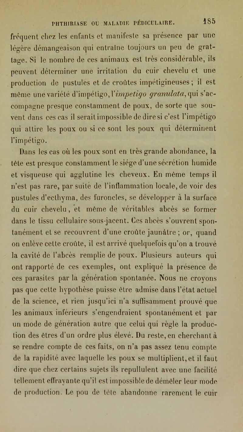 fréquent chez les enfants et manifeste sa présence par une légère démangeaison qui entraîne toujours un peu de grat- tage. Si le nombre de ces animaux est très considérable, ils peuvent déterminer une irritation du cuir chevelu et une production de pustules et de croûtes impétigineiises ; il est même une variété d’impétigo, granulata,i\\n s’ac- compagne presque constamment de poux, de sorte que sou- vent dans ces cas il serait impossible de dire si c’est l’impétigo qui attire les poux ou si ce sont les poux qui déterminent l’impétigo. Dans les cas où les poux sont en très grande abondance, la tête est presque constamment le siège d’une sécrétion humide et visqueuse qui agglutine les cheveux. En même temps il n’est pas rare, par suite de l’inflammation locale, de voir des pustules d’ecthyma, des furoncles, se développer à la surface du cuir chevelu, et même de véritables abcès se former dans le tissu cellulaire sous-jacent. Ces abcès s’ouvrent spon- tanément et se recouvrent d’une croûte jaunâtre ; or, quand on enlève cette croûte, il est arrivé quelquefois qu’on a trouvé la cavité de l’abcès remplie de poux. Plusieurs auteurs qui ont rapporté de ces exemples, ont expliqué la présence de ces parasites par la génération spontanée. Nous ne croyons pas que cette hypothèse puisse être admise dans l’état actuel de la science, et rien jusqu’ici n’a suffisamment prouvé que les animaux inférieurs s’engendraient spontanément et par un mode de génération autre que celui qui règle la produc- tion des êtres d’un ordre plus élevé. Du reste, en cherchant à se rendre compte de ces faits, on n’a pas assez tenu compte de la rapidité avec laquelle les poux se multiplient,et il faut dire que chez certains sujets ils repullulent avec une facilité tellement effrayante qu’il est impossible de démêler leur mode de production. Le pou de tête abandonne rarement le cuir