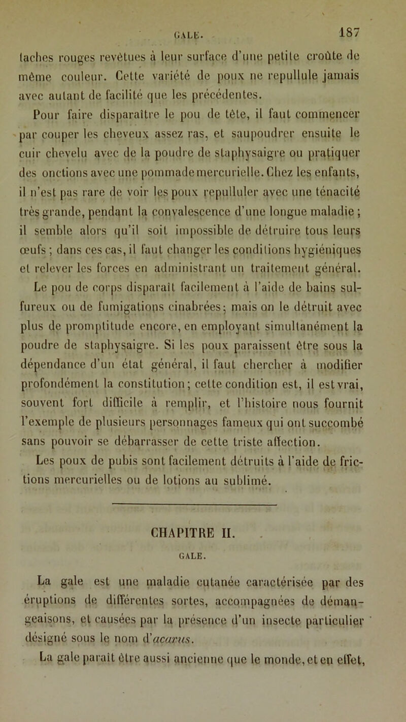 GAUi. taches rouges revêtues à leur surface d’ime petite croûte de même couleur. Cette variété de poux ne repullule jamais avec autant de facilité que les précédentes. Pour faire disparaître le pou de tête, il faut commencer 'par couper les cheveux assez ras, et saupoudrer ensuite le cuir chevelu avec de la poudre de staphysaigre ou pratiquer des onctions avec une |)ommademercurielle. Chez les enfants, il n’est pas rare de voir les poux repulluler avec une ténacité très grande, pendant la convalescence d’une longue maladie ; il semble alors qu’il soit impossible de détruire tous leurs œufs ; dans ces cas, il faut changer les conditions hygiéniques et relever les forces en administrant un traitement général. Le pou de corps disparaît facilement à l’aide de bains sul- fureux ou de fumigations cinabrées; mais on le détruit avec plus de promptitude encore, en employant simultanément la poudre de staphysaigre. Si les poux paraissent être sous la dépendance d’un état général, il faut chercher à modifier profondément la constitution; cette condition est, il est vrai, souvent fort difficile ii remplir, et fhistoire nous fournit l’exemple de plusieurs personnages fameux qui ont succombé sans pouvoir se débarrasser de cette triste affection. Les poux de pubis sont facilement détruits à l’aide de fric- tions mercurielles ou de lotions au sublimé. CHAPITRE II. GALE. La gale est une maladie cutanée caractérisée par des éruptions de différentes sortes, accompagnées de déman- geaisons, et causées par la présence d’un insecte particulier désigné sous Iq nom (\'acarus. La gale parait être aussi ancienne que le monde, et en effet.