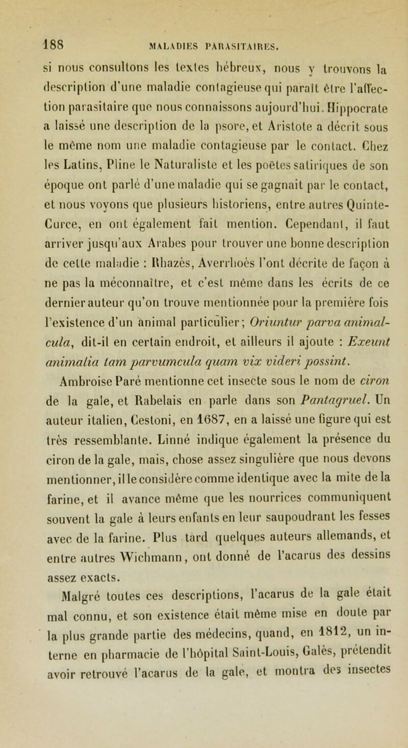 si nous consultons les textes l)ébreux, nous y trouvons la description d’une maladie contagieuse qui paraît être l’atVec- tion parasitaire que nous connaissons aujourd’hui. Hippocrate a laissé une description de la psore,et Aristote a décrit sous le même nom une maladie contagieuse par le contact. Cliez les Latins, Pline le Naturaliste et les poètes satiriques de son époque ont parlé d’une maladie qui se gagnait par le contact, et nous voyons que plusieurs historiens, entre autres Quinte- Curce, en ont également fait mention. Cependant, il faut arriver jusqu’aux Arabes pour trouver une bonne description de cette maladie : Itbazès, Averrboès l’ont décrite de façon à ne pas la méconnaître, et c’est même dans les écrits de ce dernier auteur qu’on trouve mentionnée pour la première fois l’existence d’un animal particulier; Orhmtur parvaanimal- cula, dit-il en certain endroit, et ailleurs il ajoute : Exeunt anhnalia tam parvumcula quam vix videri possint. Ambroise Paré mentionne cet insecte, sous le nom de ciroyi de la gale, et Rabelais en parle dans son Pantagruel. Un auteur italien, Cestoni, en 1687, en a laissé une figure qui est très ressemblante. Linné indique également la présence du ciron de la gale, mais, chose assez singulière que nous devons mentionner, il le considère comme identique avec la mite delà farine, et il avance même que les nourrices communiquent souvent la gale à leurs enfants en leur saupoudrant les fesses avec de la farine. Plus tard quelques auteurs allemands, et entre autres Wicbmann, ont donné de l’acarus des dessins assez exacts. Malgré toutes ces descriptions, l’acarus de la gale était mal connu, et son existence était même mise en doute par la plus grande partie des médecins, quand, en 1812, un in- terne en pharmacie de l’hôpital Saint-Louis, Galès, prétendit avoir retrouvé l’acarus de la gale, et montra des insectes