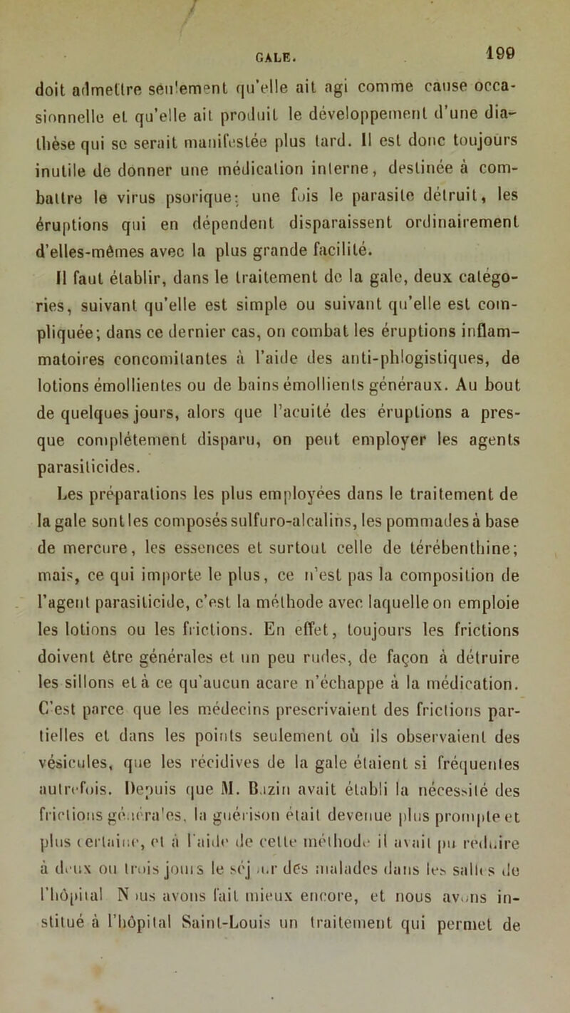 / GALE. 190 doit admettre seiitement qu’elle ait agi comme cause occa- sionnelle et quelle ail produit le développement d’une dia- thèse qui SC serait manifestée plus lard. Il est donc toujours inutile de donner une médication interne, destinée à com- battre le virus psorique; une fois le parasite détruit, les éruptions qui en dépendent disparaissent ordinairement d’elles-mêmes avec la plus grande facilité. Il faut établir, dans le traitement de la gale, deux catégo- ries, suivant qu’elle est simple ou suivant qu’elle est com- pliquée; dans ce dernier cas, on combat les éruptions inflam- matoires concomitantes à l’aide des anti-phlogistiques, de lotions émollientes ou de bains émollients généraux. Au bout de quelques jours, alors que l’acuité des éruptions a pres- que complètement disparu, on peut employer les agents parasilicides. Les préparations les plus employées dans le traitement de la gale sont les composés sulfuro-alcalins, les pommades à base de mercure, les essences et surtout celle de térébenthine; mais, ce qui importe le plus, ce n’est pas la composition de l’agent parasiticide, c’est la méthode avec laquelle on emploie les lotions ou les frictions. En effet, toujours les frictions doivent être générales et un peu rudes, de façon à détruire les sillons et à ce qu’aucun acare n’échappe à la médication. C’est parce que les médecins prescrivaient des frictions par- tielles et dans les points seulement où ils observaient des vésicules, que les récidives de la gale étaient si fréquentes autrefois. Depuis ([ue M. Bazin avait établi la néces^ilé des friclions gé.icra'es, la guérison était devenue jjliis prompte et plus (crlaiiic, cl à l'aide de celle méthode il avait pu redoire à deux ou trois jouis le scj .i.r dès malades dans le^ sallis de riiô[)iial N lUs avons fait mieux encore, et nous av.ms in- stitué à riiôpilal Saint-Louis un traitement qui permet de