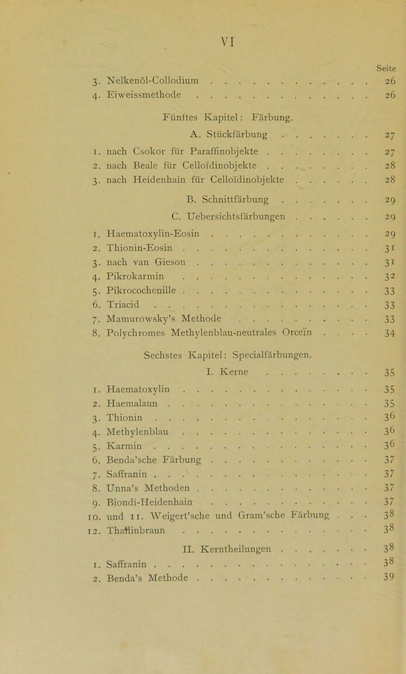 Seite 3. Nelkenöl-Collodium 26 4. Eiweissmetliode 26 Fünftes Kapitel: Färbung. A. Stückfärbung 27 1. nach Csokor für Paraffinobjekte 27 2. nach Beale für Cello'idinobjekte 28 3. nach Heidenhain für Cello'idinobjekte 28 B. Schnittfärbung 29 C. Uebersichtsfärbungen 29 1. Haematoxylin-Eosin 29 2. Thionin-Eosin 31 3. nach van Gieson 31 4. Pikrokarmin 32 5. Pikrocochenille 33 6. Triacid 33 7. Mamurowsky’s Methode 33 8. Polychromes Methylenblau-neutrales Orcei’n .... 34 Sechstes Kapitel: Specialfärbungen. I. Kerne 35 1. Haematoxylin 35 2. Haemalaun 35 3. Thionin 3 6 4. Methylenblau 36 5. Karmin 3 6 6. Benda’sche Färbung 37 7. Saffranin 37 8. Unna’s Methoden 37 9. Biondi-Heidenhain 37 10. und 11. Weigert’sche und Gram’sche Färbung ... 38 12. ThaBinbraun 3^ II. Kerntheilungen 3 8 1. Saffranin 3& 2. Benda’s Methode 39