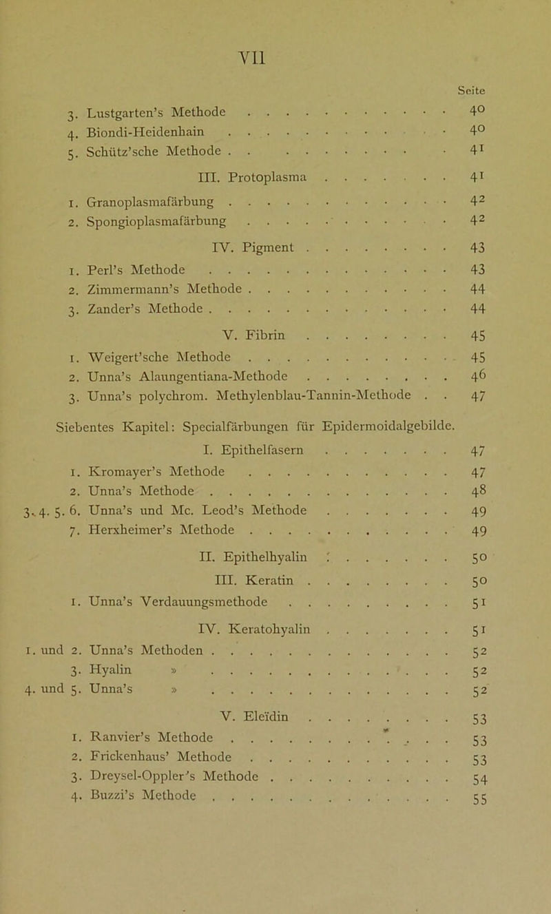 Yll Seite 3. Lustgarten’s Methode 4° 4. Biondi-Heidenliain 4° 5. Schütz’sche Methode . . • 41 III. Protoplasma 41 1. Granoplasmafärbung 42 2. Spongioplasmafärbung 42 IV. Pigment 43 1. Perl’s Methode 43 2. Zimmermann’s Methode 44 3. Zander’s Methode 44 V. Fibrin 45 1. Weigert’sehe Methode 45 2. Unna’s Alaungentiana-Methode 46 3. Unna’s polychrom. Methylenblau-Tannin-Methode . . 47 Siebentes Kapitel: Specialfärbungen für Epidermoidalgebilde. I. Epithelfasern 47 1. Kromayer’s Methode 47 2. Unna’s Methode 48 3.. 4. 5. 6. Unna’s und Mc. Leod’s Methode 49 7. Herxheimer’s Methode 49 II. Epithelhyalin 50 III. Keratin 50 1. Unna’s Verdauungsmethode 51 IV. Keratohyalin 51 1. und 2. Unna’s Methoden 52 3. Hyalin » 52 4. und 5. Unna’s » 52 V. Eleidin 53 1. Ranvier’s Methode '.... 53 2. Frickenhaus’ Methode 53 3. Dreysel-Oppler’s Methode 54