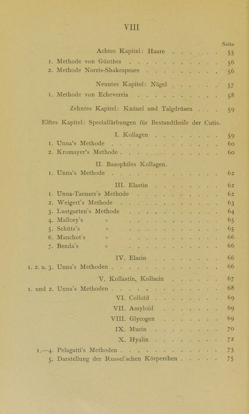 Seite Achtes Kapitel: Haare ...... 55 1. Methode von Günther 56 2. Methode Norris-Shakespeare 56 Neuntes Kapitel: Nägel 57 1. Methode von Echeverria 58 Zehntes Kapitel: Knäuel und Talgdrüsen ... 59 Elftes Kapitel: Specialfärbungen für Bestandtheile der Cutis. I. Kollagen 59 1. Unna’s Methode 60 2. Kromayer’s Methode 60 II. Basophiles Kollagen. 1. Unna’s Methode 62 III. Elastin 62 1. Unna-Taenzer’s Methode 62 2. Weigert’s Methode 63 3. Lustgarten’s Methode 64 4. Mallory’s » 65 5. Schiitz’s » 65 6. Manchot’s » 66 7. Benda’s » 66 IV. Elacin 66 i.2.u. 3. Unna’s Methoden 66 V. Kollastin, Kollacin 67 1. und 2. Unna’s Methoden 68 VI. Collo'id 69 VII. Amyloid 69 VIII. Glycogen 69 IX. Mucin 7° X. Hyalin 72 1.—4. Pelagatti’s Methoden 73 5. Darstellung der Russel’schen Körperchen 75