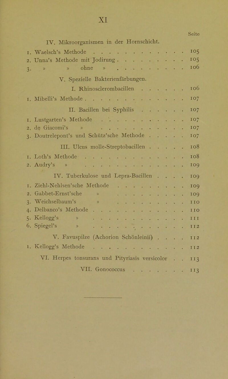 Seite IV. Mikroorganismen in der Hornschicht. 1. AVaelsch’s Methode I05 2. Unna’s Methode mit Jodirung 105 3. » » ohne » 106 V. Spezielle Bakterienfarbungen. I. Rhinosclerombacillen 106 1. Mibelli’s Methode 107 II. Bacillen bei Syphilis 107 1. Lustgarten’s Methode 107 2. de Giacomi’s » 107 3. Doutrelepont’s und Schütz’sche Methode 107 III. Ulcus molle-Streptobacillen 108 1. Loth’s Methode 108 2. Audry’s » 109 IV. Tuberkulose und Lepra-Bacillen . . . . 109 1. Ziehl-Nehlsen’sche Methode 109 2. Gabbet-Ernst’sche » 109 3. ’Weichselbaum’s » xio 4. Delbanco’s Methode 11 o 5. Kellogg’s » ui 6. Spiegel’s » 112 V. Favuspilze (Achorion Schönleinii) . . . . 112 1. Kellogg’s Methode 112 VI. Herpes tonsurans und Pityriasis versicolor . . 113 VII. Gonococcus 113