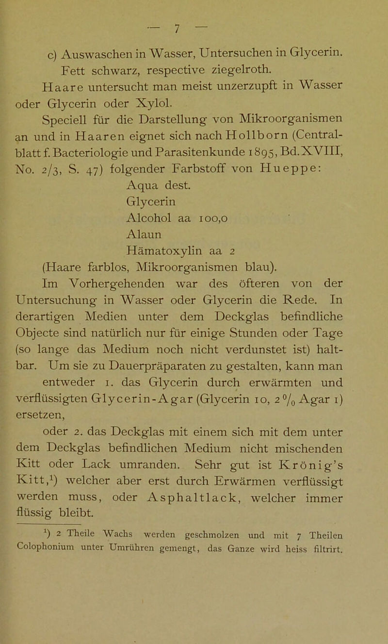c) Auswaschen in Wasser, Untersuchen in Glycerin. Fett schwarz, respective ziegelroth. Haare untersucht man meist unzerzupft in Wasser oder Glycerin oder Xylol. Speciell für die Darstellung von Mikroorganismen an und in Haaren eignet sich nach Hollborn (Central- blatt f. Bacteriologie und Parasitenkunde 1895, Bd.XVIII, No. 2/3, S. 47) folgender Farbstoff von Hueppe: Aqua dest. Glycerin Alcohol aa 100,0 Alaun Hämatoxylin aa 2 (Haare farblos, Mikroorganismen blau). Im Vorhergehenden war des öfteren von der Untersuchung in Wasser oder Glycerin die Rede. In derartigen Medien unter dem Deckglas befindliche Objecte sind natürlich nur für einige Stunden oder Tage (so lange das Medium noch nicht verdunstet ist) halt- bar. Um sie zu Dauerpräparaten zu gestalten, kann man entweder 1. das Glycerin durch erwärmten und verflüssigten Glycerin-Agar (Glycerin 10, 2°/0 Agar 1) ersetzen, oder 2. das Deckglas mit einem sich mit dem unter dem Deckglas befindlichen Medium nicht mischenden Kitt oder Lack umranden. Sehr gut ist Krönig’s Kitt,1) welcher aber erst durch Erwärmen verflüssigt werden muss, oder Asphaltlack, welcher immer flüssig bleibt. ') 2 Th eile Wachs werden geschmolzen und mit 7 Theilen Colophonium unter Umrühren gemengt, das Ganze wird heiss filtrirt.