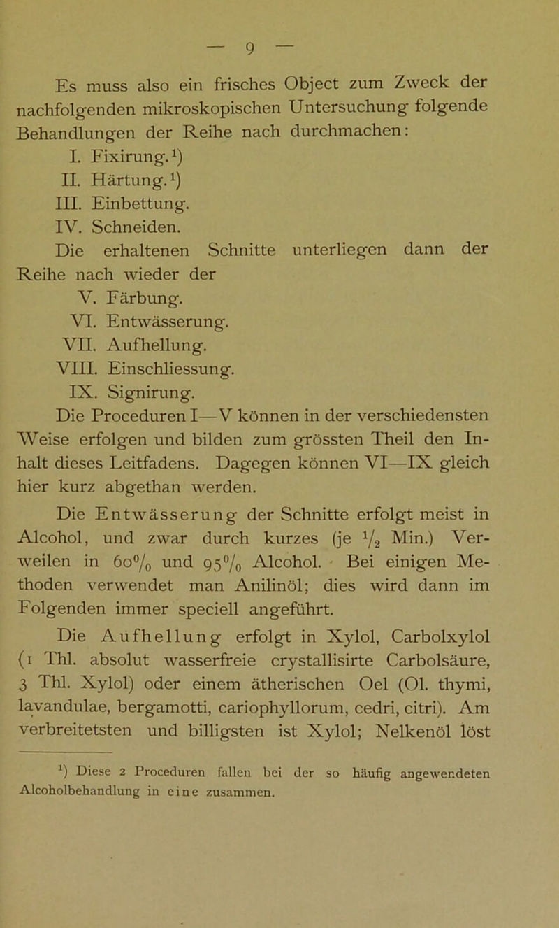 Es muss also ein frisches Object zum Zweck der nachfolgenden mikroskopischen Untersuchung folgende Behandlungen der Reihe nach durchmachen: I. Fixirung.:) II. Härtung.1) III. Einbettung. IV. Schneiden. Die erhaltenen Schnitte unterliegen dann der Reihe nach wieder der V. Färbung. VI. Entwässerung. VII. Aufhellung. VIII. Einschliessung. IX. Signirung. Die Proceduren I—V können in der verschiedensten Weise erfolgen und bilden zum grössten Theil den In- halt dieses Leitfadens. Dagegen können VI—IX gleich hier kurz abgethan werden. Die Entwässerung der Schnitte erfolgt meist in Alcohol, und zwar durch kurzes (je 1/2 Min.) Ver- weilen in 60% und 95% Alcohol. Bei einigen Me- thoden verwendet man Anilinöl; dies wird dann im Folgenden immer speciell angeführt. Die Aufhellung erfolgt in Xylol, Carbolxylol (i Thl. absolut wasserfreie crystallisirte Carbolsäure, 3 Thl. Xylol) oder einem ätherischen Oel (Ol. thymi, lavandulae, bergamotti, cariophyllorum, cedri, citri). Am verbreitetsten und billigsten ist Xylol; Nelkenöl löst *) Diese 2 Proceduren fallen bei der so häufig angewendeten Alcoholbehandlung in eine zusammen.