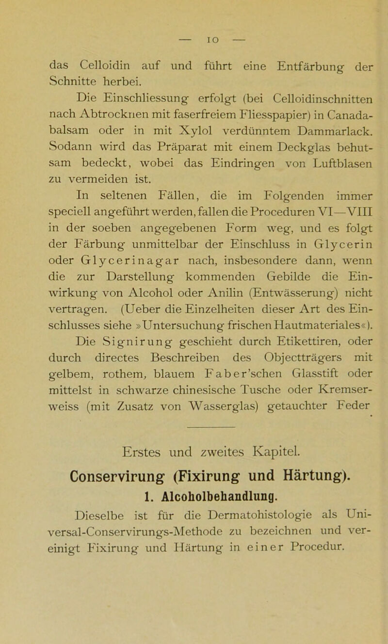 IO das Celloidin auf und führt eine Entfärbung der Schnitte herbei. Die Einschliessung erfolgt (bei Celloidinschnitten nach Ab trocknen mit faserfreiem Fliesspapier) in Canada- balsam oder in mit Xylol verdünntem Dammarlack. Sodann wird das Präparat mit einem Deckglas behut- sam bedeckt, wobei das Eindringen von Luftblasen zu vermeiden ist. In seltenen Fällen, die im Folgenden immer speciell angeführt werden, fallen die Proceduren VI—VIII in der soeben angegebenen Form weg, und es folgt der Färbung unmittelbar der Einschluss in Glycerin oder Glycerinagar nach, insbesondere dann, wenn die zur Darstellung kommenden Gebilde die Ein- wirkung von Alcohol oder Anilin (Entwässerung) nicht vertragen. (Ueber die Einzelheiten dieser Art des Ein- schlusses siehe »Untersuchung frischen Hautmateriales«). Die Signirung geschieht durch Etikettiren, oder durch directes Beschreiben des Objectträgers mit gelbem, rothem, blauem Faber’schen Glasstift oder mittelst in schwarze chinesische Tusche oder Kremser- weiss (mit Zusatz von Wasserglas) getauchter Feder Erstes und zweites Kapitel. Conservirung (Fixirung und Härtung). 1. Alcoliolbehandlung. Dieselbe ist für die Dermatohistologie als Uni- versal-Conservirungs-Methode zu bezeichnen und ver- einigt Fixirung und Härtung in einer Procedur.