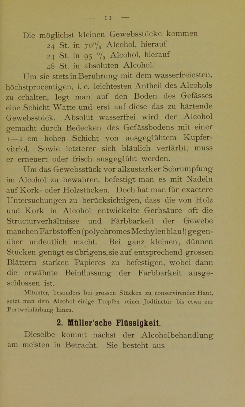 Die möglichst kleinen Gewebsstücke kommen 24 St. in 70% Alcohol, hierauf 24 St. in 95 % Alcohol, hierauf 48 St. in absoluten Alcohol. Um sie stets in Berührung mit dem wasserfreiesten, höchstprocentigen, i. e. leichtesten Antheil des Alcohols zu erhalten, legt man auf den Boden des Gefässes eine Schicht Watte und erst auf diese das zu härtende Gewebsstück. Absolut wasserfrei wird der Alcohol gemacht durch Bedecken des Gefässbodens mit einer 1—2 cm hohen Schicht von ausgeglühtem Kupfer- vitriol. Sowie letzterer sich bläulich verfärbt, muss er erneuert oder frisch ausgeglüht werden. Um das Gewebsstück vor allzustarker Schrumpfung im Alcohol zu bewahren, befestigt man es mit Nadeln auf Kork- oder Holzstücken. Doch hat man für exactere Untersuchungen zu berücksichtigen, dass die von Holz und Kork in Alcohol entwickelte Gerbsäure oft die Structurverhältnisse und Färbbarkeit der Gewebe manchen Farbstoffen (polychromes Methylenblau!) gegen- über undeutlich macht. Bei ganz kleinen, dünnen Stücken genügt es übrigens, sie auf entsprechend grossen Blättern starken Papieres zu befestigen, wobei dann die erwähnte Beinflussung der Färbbarkeit ausge- schlossen ist. Mitunter, besonders bei grossen Stücken zu conservirender Haut, setzt man dem Alcohol einige Tropfen reiner Jodtinctur bis etwa zur Portweinfärbung hinzu. 2. Müller’sche Flüssigkeit. Dieselbe kommt nächst der Alcoholbehandlung am meisten in Betracht. Sie besteht aus