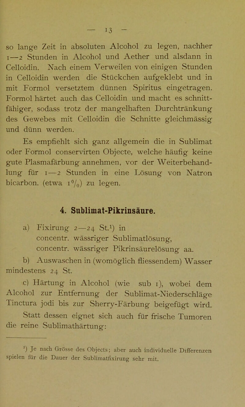 so lange Zeit in absoluten Alcohol zu legen, nachher i—2 Stunden in Alcohol und Aether und alsdann in Celloidin. Nach einem Verweilen von einigen Stunden in Celloidin werden die Stückchen aufgeklebt und in mit Formol versetztem dünnen Spiritus eingetragen. Formol härtet auch das Celloidin und macht es schnitt- fähiger, sodass trotz der mangelhaften Durchtränkung des Gewebes mit Celloidin die Schnitte gleichmässig und dünn werden. Es empfiehlt sich ganz allgemein die in Sublimat oder Formol conservirten Objecte, welche häufig keine gute Plasmafärbung annehmen, vor der Weiterbehand- lung für i—2 Stunden in eine Lösung von Natron bicarbon. (etwa i°/0) zu legen. 4. Sublimat-Pikrinsäure. a) Fixirung 2—24 St.1) in concentr. wässriger Sublimatlösung, concentr. wässriger Pikrinsäurelösung aa. b) Auswaschen in (womöglich fliessendem) Wasser mindestens 24 St. c) Härtung in Alcohol (wie sub 1), wobei dem Alcohol zur Entfernung der Sublimat-Niederschläge Tinctura jodi bis zur Sherry-Färbung beigefügt wird. Statt dessen eignet sich auch für frische Tumoren die reine Sublimathärtung: J) Je nach Grösse des Objects; aber auch individuelle Differenzen spielen für die Dauer der Sublimatfixirung sehr mit.