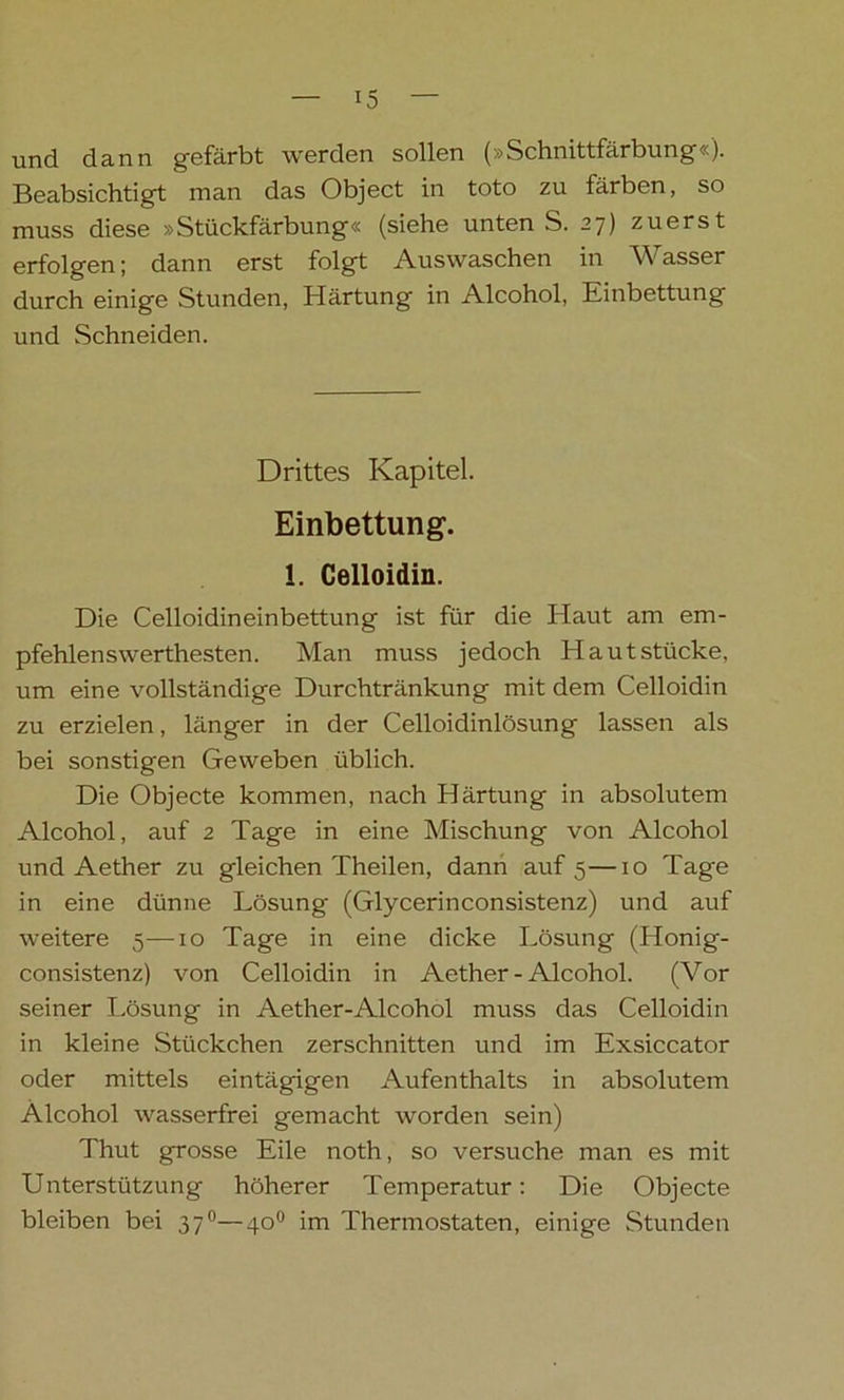 und dann gefärbt werden sollen (»Schnittfärbung«). Beabsichtigt man das Object in toto zu färben, so muss diese »Stückfärbung« (siehe unten S. 27) zuerst erfolgen; dann erst folgt Auswaschen in Wasser durch einige Stunden, Härtung in Alcohol, Einbettung und Schneiden. Drittes Kapitel. Einbettung. 1. Celloidin. Die Celloidineinbettung ist für die Haut am em- pfehlenswerthesten. Man muss jedoch Hautstücke, um eine vollständige Durchtränkung mit dem Celloidin zu erzielen, länger in der Celloidinlösung lassen als bei sonstigen Geweben üblich. Die Objecte kommen, nach Härtung in absolutem Alcohol, auf 2 Tage in eine Mischung von Alcohol und Aether zu gleichen Theilen, dann auf 5—10 Tage in eine dünne Lösung- (Glycerinconsistenz) und auf weitere 5—10 Tage in eine dicke Lösung (Honig- consistenz) von Celloidin in Aether - Alcohol. (Vor seiner Lösung in Aether-Alcohol muss das Celloidin in kleine Stückchen zerschnitten und im Exsiccator oder mittels eintägigen Aufenthalts in absolutem Alcohol wasserfrei gemacht worden sein) Thut grosse Eile noth, so versuche man es mit Unterstützung höherer Temperatur: Die Objecte bleiben bei 370—40° im Thermostaten, einige Stunden
