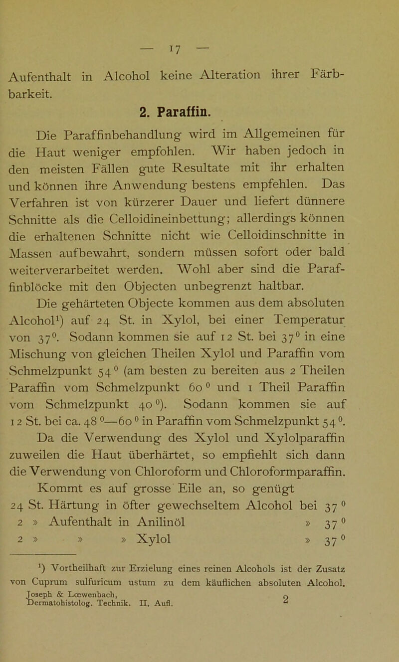 Aufenthalt in Alcohol keine Alteration ihrer Färb- barkeit. 2. Paraffin. Die Paraffinbehandlung wird im Allgemeinen für die Haut weniger empfohlen. Wir haben jedoch in den meisten Fällen gute Resultate mit ihr erhalten und können ihre Anwendung bestens empfehlen. Das Verfahren ist von kürzerer Dauer und liefert dünnere Schnitte als die Celloidineinbettung; allerdings können die erhaltenen Schnitte nicht wie Celloidmschnitte in Massen aufbewahrt, sondern müssen sofort oder bald weiterverarbeitet werden. Wohl aber sind die Paraf- finblöcke mit den Objecten unbegrenzt haltbar. Die gehärteten Objecte kommen aus dem absoluten Alcohol1) auf 24 St. in Xylol, bei einer Temperatur von 370. Sodann kommen sie auf 12 St. bei 370 in eine Mischung von gleichen Theilen Xylol und Paraffin vom Schmelzpunkt 540 (am besten zu bereiten aus 2 Theilen Paraffin vom Schmelzpunkt 600 und 1 Theil Paraffin vom Schmelzpunkt 40 °). Sodann kommen sie auf 12 St. bei ca. 48 0—60 0 in Paraffin vom Schmelzpunkt 54 °. Da die Verwendung des Xylol und Xylolparaffin zuweilen die Haut überhärtet, so empfiehlt sich dann die Verwendung von Chloroform und Chloroformparaffin. Kommt es auf grosse Eile an, so genügt 24 St. Härtung in öfter gewechseltem Alcohol bei 37 0 2 » Aufenthalt in Anilinöl » 370 2 » » » Xylol » 370 ’) Vortheilhaft zur Erzielung eines reinen Alcohols ist der Zusatz von Cuprum sulfuricum ustum zu dem käuflichen absoluten Alcohol. Joseph & Loewenbach, o Dermatohistolog. Technik. II. Aufl.