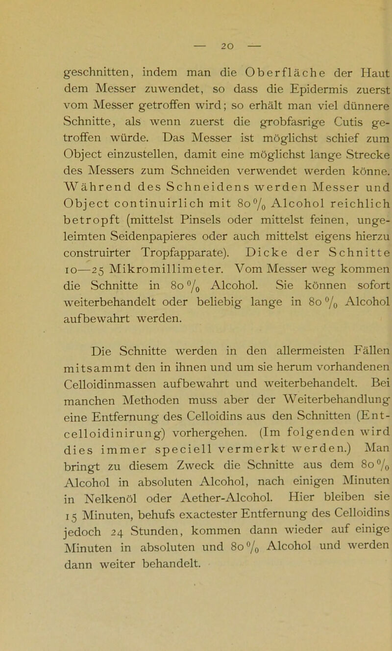geschnitten, indem man die Oberfläche der Haut dem Messer zuwendet, so dass die Epidermis zuerst vom Messer getroffen wird; so erhält man viel dünnere Schnitte, als wenn zuerst die grobfasrige Cutis ge- troffen würde. Das Messer ist möglichst schief zum Object einzustellen, damit eine möglichst lange Strecke des Messers zum Schneiden verwendet werden könne. Während des Schneidens werden Messer und Object continuirlich mit 8o°/0 Alcohol reichlich betropft (mittelst Pinsels oder mittelst feinen, unge- lernten Seidenpapieres oder auch mittelst eigens hierzu construirter Tropfapparate). Dicke der Schnitte io—25 Mikromillimeter. Vom Messer weg kommen die Schnitte in 8o °/0 Alcohol. Sie können sofort weiterbehandelt oder beliebig lange in 8o °/o Alcohol aufbewahrt werden. Die Schnitte werden in den allermeisten Fällen mitsammt den in ihnen und um sie herum vorhandenen Celloidinmassen aufbewahrt und weiterbehandelt. Bei manchen Methoden muss aber der Weiterbehandlung eine Entfernung des Celloidins aus den Schnitten (Ent- celloidinirung) vorhergehen. (Im folgenden wird dies immer speciell vermerkt werden.) Man bringt zu diesem Zweck die Schnitte aus dem 8o% Alcohol in absoluten Alcohol, nach einigen Minuten in Nelkenöl oder Aether-Alcohol. Hier bleiben sie 15 Minuten, behufs exactester Entfernung des Celloidins jedoch 24 Stunden, kommen dann wieder auf einige Minuten in absoluten und 8o°/0 Alcohol und werden dann weiter behandelt.