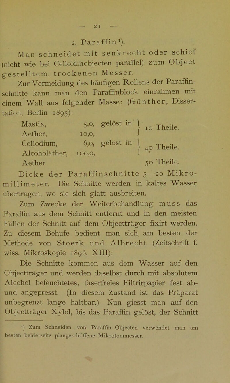 Man schneidet mit senkrecht oder schief (nicht wie bei Celloidinobjecten parallel^ zum Object gestelltem, trockenen Messer. Zur Vermeidung des häufigen Rollens der Paraffin- schnitte kann man den Paraffinblock einrahmen mit einem Wall aus folgender Masse: (Günther, Disser- tation, Berlin 1895): Mastix, 5,0, gelöst in Aether, 10,0, Collodium, 6,0, gelöst in Alcoholäther, 100,0, Aether j 1 o Theile. J 40 Theile. 50 Theile. Dicke der Paraffinschnitte 5—20 Mikro- millimeter. Die Schnitte werden in kaltes Wasser übertragen, wo sie sich glatt ausbreiten. Zum Zwecke der Weiterbehandlung muss das Paraffin aus dem Schnitt entfernt und in den meisten Fällen der Schnitt auf dem Objectträger fixirt werden. Zu diesem Behufe bedient man sich am besten der Methode von Stoerk und Albrecht (Zeitschrift f. wiss. Mikroskopie 1896, XIII): Die Schnitte kommen aus dem Wasser auf den Objectträger und werden daselbst durch mit absolutem Alcohol befeuchtetes, faserfreies Filtrirpapier fest ab- und angepresst. (In diesem Zustand ist das Präparat unbegrenzt lange haltbar.) Nun giesst man auf den Objectträger Xylol, bis das Paraffin gelöst, der Schnitt M Zum Schneiden von Paraffin-Objecten verwendet man am besten beiderseits plangeschliffene Mikrotommesser.