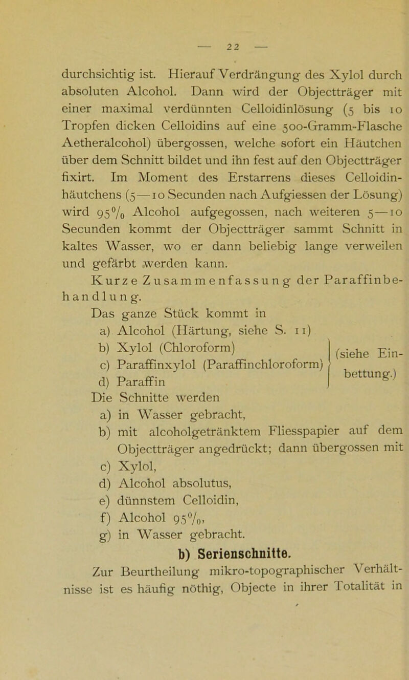 durchsichtig ist. Hierauf Verdrängung des Xylol durch absoluten Alcohol. Dann wird der Objectträger mit einer maximal verdünnten Celloidinlösung (5 bis 10 Tropfen dicken Celloidins auf eine 5oo-Gramm~Flasche Aetheralcohol) übergossen, welche sofort ein Häutchen über dem Schnitt bildet und ihn fest auf den Objectträger fixirt. Im Moment des Erstarrens dieses Celloidin- häutchens (5—10 Secunden nach Aufgiessen der Lösung) wird 95% Alcohol aufgegossen, nach weiteren 5—10 Secunden kommt der Objectträger sammt Schnitt in kaltes Wasser, wo er dann beliebig lange verweilen und gefärbt werden kann. Kurze Zusammenfassung der Par affin be- handlung. Das ganze Stück kommt in a) Alcohol (Härtung, siehe S. 11) b) Xylol (Chloroform) c) Paraffinxylol (Paraffinchloroform) d) Paraffin Die Schnitte werden a) in Wasser gebracht, b) mit alcoholgetränktem Fliesspapier aut dem Objectträger angedrückt; dann übergossen mit c) Xylol, d) Alcohol absolutus, e) dünnstem Celloidin, f) Alcohol 95%, g) in Wasser gebracht. b) Serienschnitte. Zur Beurtheilung mikro-topographischer Verhält- nisse ist es häufig nöthig, Objecte in ihrer I otalität in (siehe Ein- bettung.)