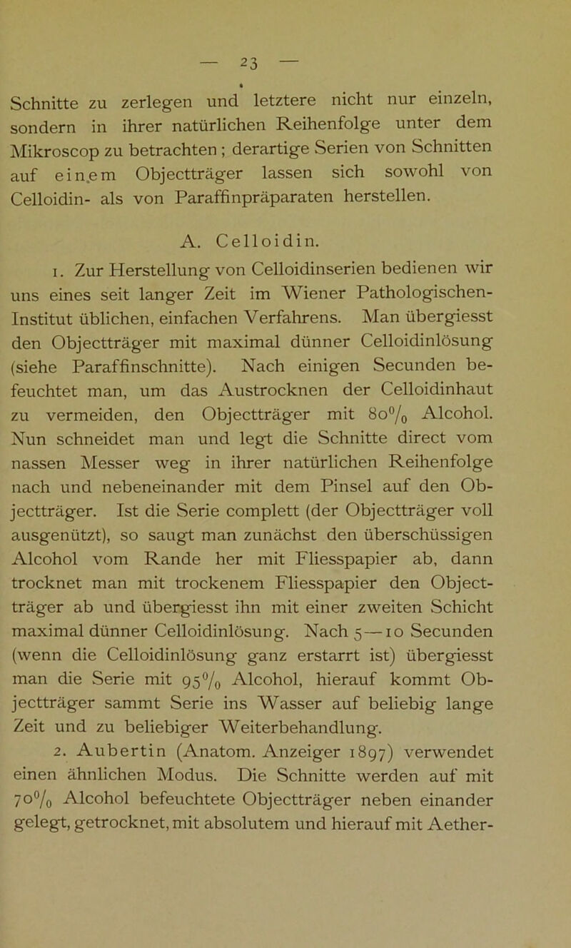 • Schnitte zu zerlegen und letztere nicht nur einzeln, sondern in ihrer natürlichen Reihenfolge unter dem Mikroscop zu betrachten ; derartige Serien von Schnitten auf ein.em Objectträger lassen sich sowohl von Celloidin- als von Paraffinpräparaten hersteilen. A. Celloidin. 1. Zur Herstellung von Celloidinserien bedienen wir uns eines seit langer Zeit im Wiener Pathologischen- Institut üblichen, einfachen Verfahrens. Man übergiesst den Objectträger mit maximal dünner Celloidinlösung (siehe Paraffinschnitte). Nach einigen Secunden be- feuchtet man, um das Austrocknen der Celloidinhaut zu vermeiden, den Objectträger mit 8o°/0 Alcohol. Nun schneidet man und legt die Schnitte direct vom nassen Messer weg in ihrer natürlichen Reihenfolge nach und nebeneinander mit dem Pinsel auf den Ob- jectträger. Ist die Serie complett (der Objectträger voll ausgenützt), so saugt man zunächst den überschüssigen Alcohol vom Rande her mit Fliesspapier ab, dann trocknet man mit trockenem Fliesspapier den Object- träger ab und übergiesst ihn mit einer zweiten Schicht maximal dünner Celloidinlösung. Nach 5 —10 Secunden (wenn die Celloidinlösung ganz erstarrt ist) übergiesst man die Serie mit 95% Alcohol, hierauf kommt Ob- jectträger sammt Serie ins Wasser auf beliebig lange Zeit und zu beliebiger Weiterbehandlung. 2. Aubertin (Anatom. Anzeiger 1897) verwendet einen ähnlichen Modus. Die Schnitte werden auf mit 7o°/0 Alcohol befeuchtete Objectträger neben einander gelegt, getrocknet, mit absolutem und hierauf mit Aether-