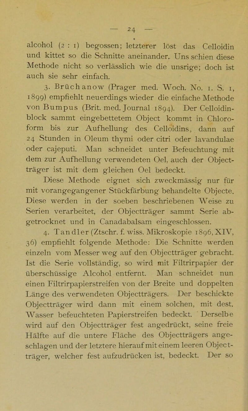 alcohol (2:1) begossen; letzterer löst das Celloidin und kittet so die Schnitte aneinander. Uns schien diese Methode nicht so verlässlich wie die unsrige; doch ist auch sie sehr einfach. 3. Brüchanow (Prager med. Woch. No. 1. S. 1, 1899) empfiehlt neuerdings wieder die einfache Methode von Burapus (Brit. med. Journal 1894). Der Celloidin- block sammt eingebettetem Object kommt in Chloro- form bis zur Aufhellung des Celloidins, dann auf 24 Stunden in Oleum thymi oder citri oder lavandulae oder cajeputi. Man schneidet unter Befeuchtung mit dem zur Aufhellung verwendeten Oel, auch der Object- träger ist mit dem gleichen Oel bedeckt. Diese Methode eignet sich zweckmässig nur für mit vorangegangener Stückfärbung behandelte Objecte. Diese werden in der soeben beschriebenen Weise zu Serien verarbeitet, der Objectträger sammt Serie ab- getrocknet und in Canadabalsam eingeschlossen. 4. Tan dler (Ztschr. f. wiss. Mikroskopie 1896,XIV, 36) empfiehlt folgende Methode: Die Schnitte werden einzeln vom Messer weg auf den Objectträger gebracht. Ist die Serie vollständig, so wird mit Filtrirpapier der überschüssige Alcohol entfernt. Man schneidet nun einen Filtrirpapierstreifen von der Breite und doppelten Länge des verwendeten Objectträgers. Der beschickte Objectträger wird dann mit einem solchen, mit dest. Wasser befeuchteten Papierstreifen bedeckt. Derselbe wird auf den Objectträger fest angedrückt, seine freie Hälfte auf die untere Fläche des Objectträgers ange- schlagen und der letztere hierauf mit einem leeren Object- träger, welcher fest aufzudrücken ist, bedeckt. Der so