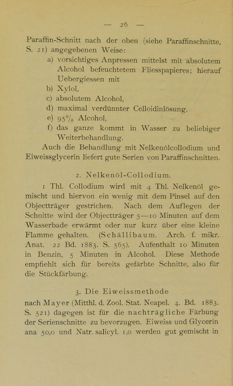 Paraffin-Schnitt nach der oben (siehe Paraffinschnitte, S. 21) angegebenen Weise: a) vorsichtiges Anpressen mittelst mit absolutem Alcohol befeuchtetem Fliesspapieres; hierauf Uebergiessen mit b) Xylol, c) absolutem Alcohol, d) maximal verdünnter Celloidinlösung, e) 95% Alcohol, f) das ganze kommt in Wasser zu beliebiger W eiterbehandlung. Auch die Behandlung mit Nelkenölcollodium und Eiweissglycerin liefert gute Serien von Paraffinschnitten. 2. Nelkenöl-Collodium. i Thl. Collodium wird mit 4 Thl. Nelkenöl ge- mischt und hiervon ein wenig mit dem Pinsel auf den Objectträger gestrichen. Nach dem Auflegen der Schnitte wird der Objectträger 5—10 Minuten auf dem Wasserbade erwärmt oder nur kurz über eine kleine Flamme gehalten. (Schällibaum. Arch. f. mikr. Anat. 22 Bd. 1883. S. 565). Aufenthalt 10 Minuten in Benzin, 5 Minuten in Alcohol. Diese Methode empfiehlt sich für bereits gefärbte Schnitte, also für die Stückfärbung. 3. Die Eiweissmethode nach May er (Mitthl. d. Zool. Stat. Neapel. 4. Bd. 1883. S. 521) dagegen ist für die nachträgliche Färbung der .Serienschnitte zu bevorzugen. Eiweiss und Glycerin ana 50,0 und Natr. salicyl. 1,0 werden gut gemischt in