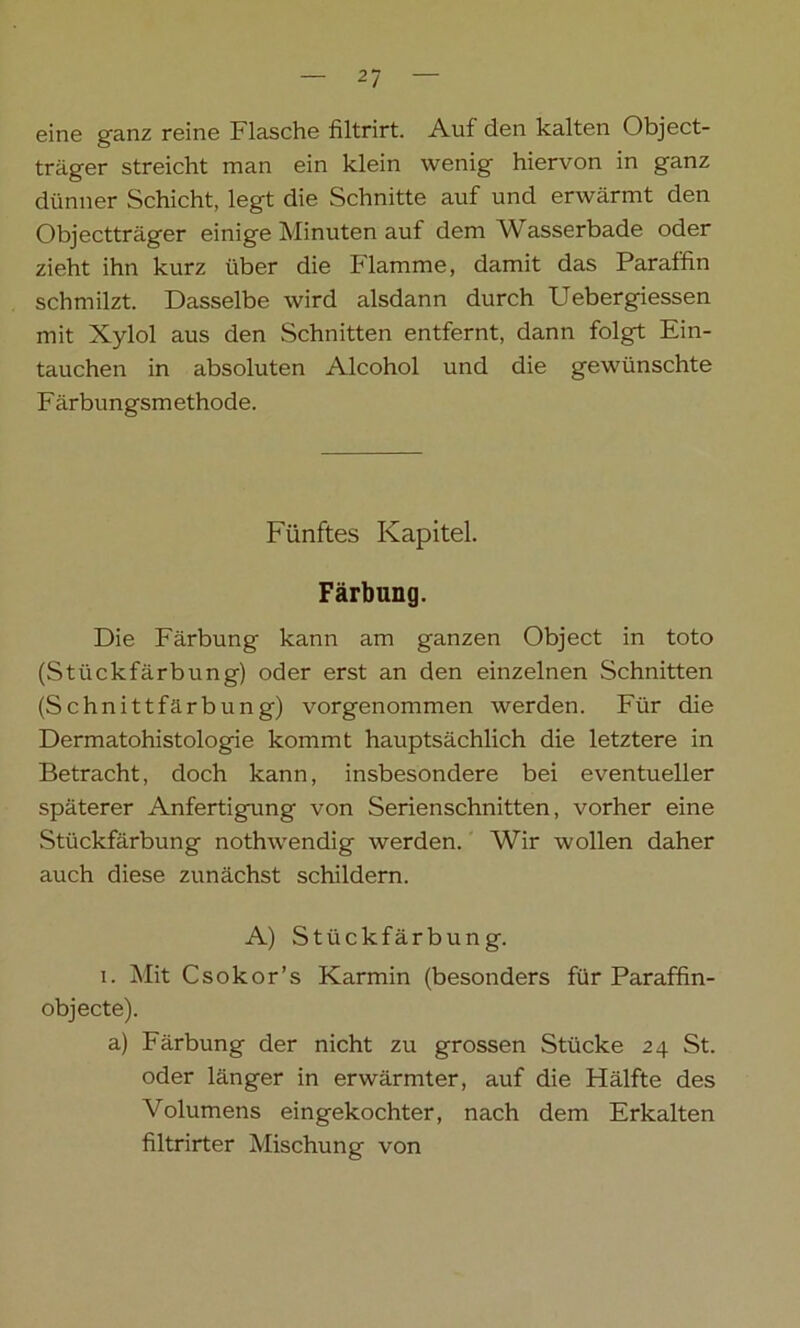 eine ganz reine Flasche filtrirt. Auf den kalten Object- träger streicht man ein klein wenig hiervon in ganz dünner Schicht, legt die Schnitte auf und erwärmt den Objectträger einige Minuten auf dem Wasserbade oder zieht ihn kurz über die Flamme, damit das Paraffin schmilzt. Dasselbe wird alsdann durch Uebergiessen mit Xylol aus den Schnitten entfernt, dann folgt Ein- tauchen in absoluten Alcohol und die gewünschte Färbungsmethode. Fünftes Kapitel. Färbung. Die Färbung kann am ganzen Object in toto (Stückfärbung) oder erst an den einzelnen Schnitten (Schnittfärbung) vorgenommen werden. Für die Dermatohistologie kommt hauptsächlich die letztere in Betracht, doch kann, insbesondere bei eventueller späterer Anfertigung von Serienschnitten, vorher eine Stückfärbung nothwendig werden. Wir wollen daher auch diese zunächst schildern. A) Stückfärbung. i. Mit Csokor’s Karmin (besonders für Paraffin- objecte). a) Färbung der nicht zu grossen Stücke 24 St. oder länger in erwärmter, auf die Hälfte des Volumens eingekochter, nach dem Erkalten filtrirter Mischung von