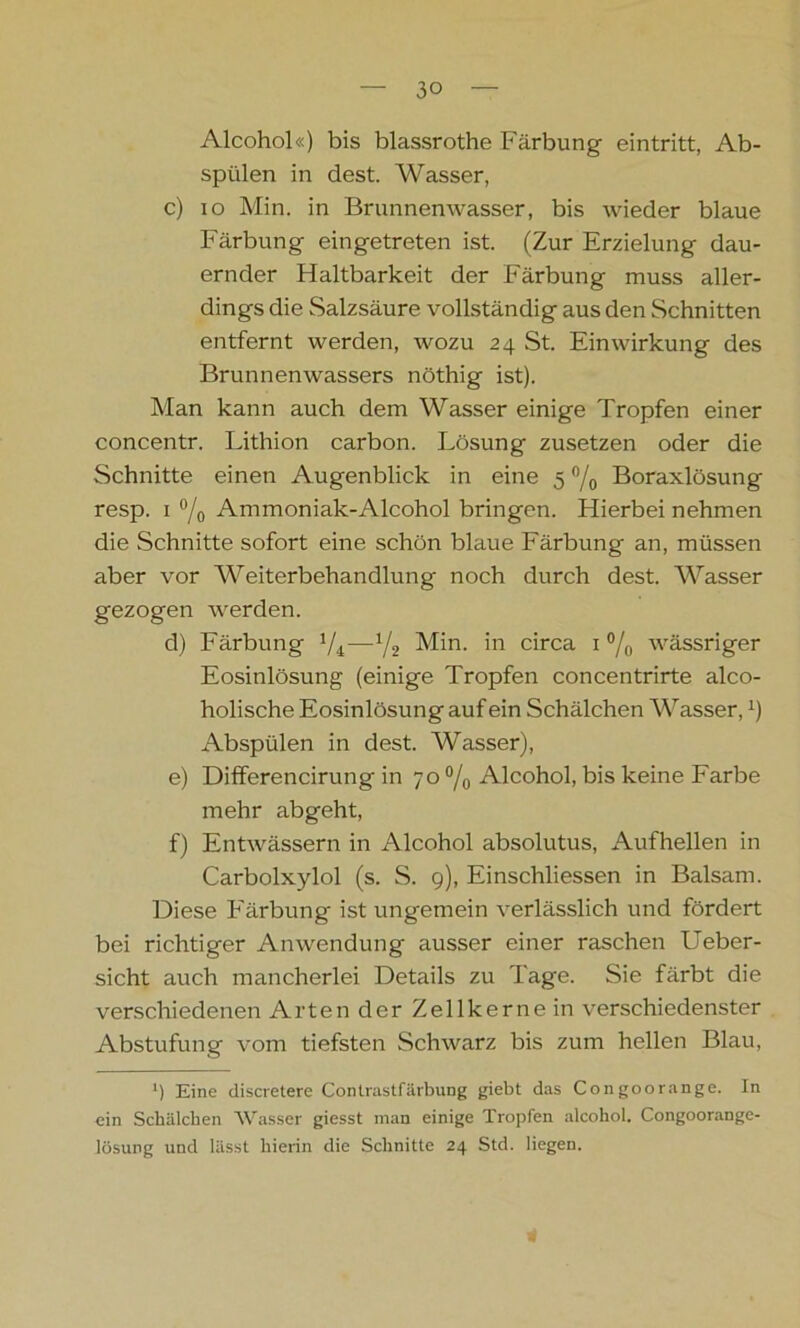 Alcohol«) bis blassrothe Färbung eintritt, Ab- spülen in dest. Wasser, c) io Min. in Brunnenwasser, bis wieder blaue Färbung eingetreten ist. (Zur Erzielung dau- ernder Flaltbarkeit der Färbung muss aller- dings die Salzsäure vollständig aus den Schnitten entfernt werden, wozu 24 St. Einwirkung des Brunnenwassers nöthig ist). Man kann auch dem Wasser einige Tropfen einer concentr. Lithion carbon. Lösung zusetzen oder die Schnitte einen Augenblick in eine 5 °/0 Boraxlösung resp. 1 % Ammoniak-Alcohol bringen. Hierbei nehmen die Schnitte sofort eine schön blaue Färbung an, müssen aber vor Weiterbehandlung noch durch dest. Wasser gezogen werden. d) Färbung Min. in circa 1 °/0 wässriger Eosinlösung (einige Tropfen concentrirte alco- holische Eosinlösung auf ein Schälchen Wasser,x) Abspülen in dest. Wasser), e) Differencirung in 70 °/0 Alcohol, bis keine Farbe mehr abgeht, f) Entwässern in Alcohol absolutus, Aufhellen in Carbolxylol (s. S. 9), Einschliessen in Balsam. Diese Färbung ist ungemein verlässlich und fördert bei richtiger Anwendung ausser einer raschen Ueber- sicht auch mancherlei Details zu Tage. Sie färbt die verschiedenen Artender Zellkerne in verschiedenster Abstufung vom tiefsten Schwarz bis zum hellen Blau, l) Eine discretere Contrastfärbung giebt das Congoorange. In ein Schälchen Wasser giesst man einige Tropfen alcohol. Congoorange- lösung und lässt hierin die Schnitte 24 Std. liegen.