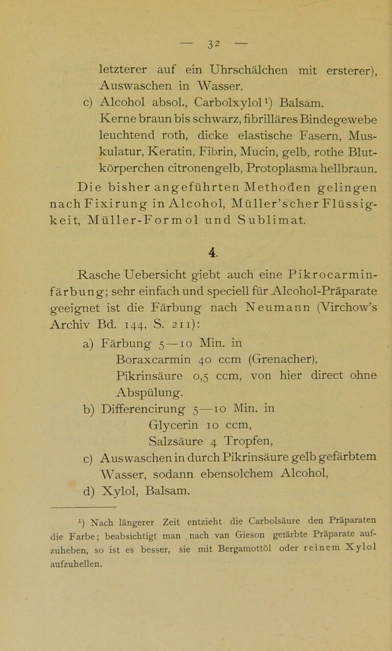 letzterer auf ein Uhrschälchen mit ersterer), Auswaschen in Wasser. c) Alcohol absol., CarbolxylolBalsam. Kerne braun bis schwarz, fibrilläres Bindegewebe leuchtend roth, dicke elastische Fasern, Mus- kulatur, Keratin, Fibrin, Mucin, gelb, rothe Blut- körperchen citronengelb, Protoplasma hellbraun. Die bisher angeführten Methoden gelingen nachFixirung in Alcohol, Müller’scher Flüssig- keit, Müller-For m ol und Sublimat. 4. Rasche Uebersicht giebt auch eine Pikrocarmin- färbung; sehr einfach und speciell für Alcohol-Präparate geeignet ist die Färbung nach Neumann (Virchow’s Archiv Bd. 144, S. 211): a) Färbung 5 —10 Min. in Boraxcarmin 40 ccm (Grenacher), Pikrinsäure 0,5 ccm, von hier direct ohne Abspülung. b) Differencirung 5—10 Min. in Glycerin 1 o ccm, Salzsäure 4 Tropfen, c) Auswaschen in durch Pikrinsäure gelb gefärbtem Wasser, sodann ebensolchem Alcohol, d) Xylol, Balsam. i) Nach längerer Zeit entzieht die Carbolsäure den Präparaten die Farbe; beabsichtigt man nach van Gieson geiärbte Präparate auf- zuheben, so ist es besser, sie mit Bergamottöl oder reinem Xylol aufzuhellen.