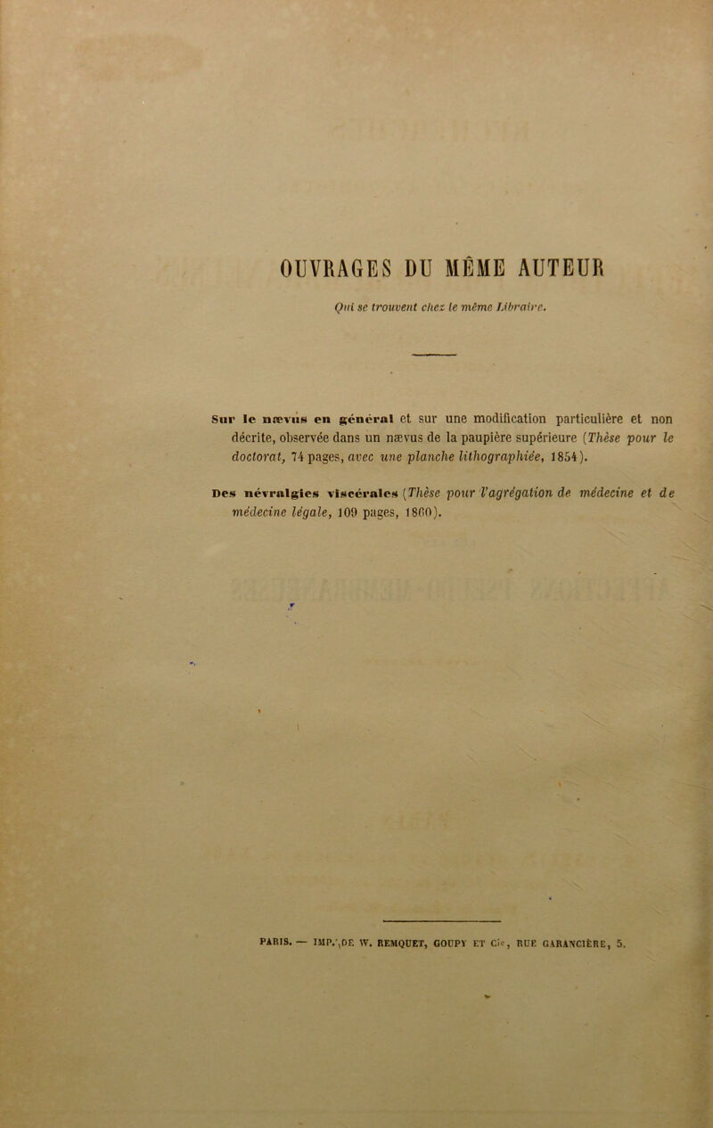 OUVRAGES DU MÊME AUTEUR Oui se trouvent chez le même Libraire. Sur le nævus en géuéral et sur une modification particulière et non décrite, observée dans un nævus de la paupière supérieure (Thèse pour le doctorat, 74 pages, avec une planche lithographiée, 1854). Des névralgies viscérales [Thèse pour Vagrégation de médecine et de médecine légale, 109 pages, 1800). i PARIS. IMP.’,DE W. REMQÜET, GOUPY ET CU', RUE GABANGIÈRE, 5.